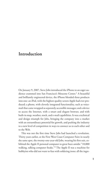 Introduction




On January 9, 2007, Steve Jobs introduced the iPhone to an eager au-
dience crammed into San Francisco’s Moscone Center.1 A beautiful
and brilliantly engineered device, the iPhone blended three products
into one: an iPod, with the highest-quality screen Apple had ever pro-
duced; a phone, with cleverly integrated functionality, such as voice-
mail that came wrapped as separately accessible messages; and a device
to access the Internet, with a smart and elegant browser, and with
built-in map, weather, stock, and e-mail capabilities. It was a technical
and design triumph for Jobs, bringing the company into a market
with an extraordinary potential for growth, and pushing the industry
to a new level of competition in ways to connect us to each other and
to the Web.
   This was not the ﬁrst time Steve Jobs had launched a revolution.
Thirty years earlier, at the First West Coast Computer Faire in nearly
the same spot, the twenty-one-year-old Jobs, wearing his ﬁrst suit, ex-
hibited the Apple II personal computer to great buzz amidst “10,000
walking, talking computer freaks.”2 The Apple II was a machine for
hobbyists who did not want to fuss with soldering irons: all the ingre-

                                                                            1
 