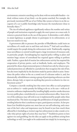 118   After the Stall


      environment; extensive searching can be done with no noticeable burden—in-
      deed, without notice of any kind—on the parties searched. For example, the
      previously mentioned FBI use of an OnStar-like system to listen in on the oc-
      cupants of a car is public knowledge only because the manufacturer chose to
      formally object.79
         The rise of tethered appliances signiﬁcantly reduces the number and variety
      of people and institutions required to apply the state’s power on a mass scale. It
      removes a practical check on the use of that power. It diminishes a rule’s ability
      to attain legitimacy as people choose to participate in its enforcement, or at
      least not stand in its way.
         A government able to pressure the provider of BlackBerries could insist on
      surveillance of e-mails sent to and from each device.80 And such surveillance
      would require few people doing the enforcement work. Traditionally, ongoing
      mass surveillance or control would require a large investment of resources and,
      in particular, people. Eavesdropping has required police willing to plant and
      monitor bugs; seizure of contraband has required agents willing to perform
      raids. Further, a great deal of routine law enforcement activity has required the
      cooperation of private parties, such as landlords, banks, and employers. The
      potential for abuse of governmental power is limited not only by whatever pro-
      cedural protections are aﬀorded in a jurisdiction that recognizes the rule of law,
      but also more implicitly by the decisions made by parties asked to assist. Some-
      times the police refuse to ﬁre on a crowd even if a dictator orders it, and, less
      dramatically, whistleblowers among a group of participating enforcers can slow
      down, disrupt, leak, or report on anything they perceive as abusive in a law en-
      forcement action.81
         Compare a citywide smoking ban that enters into eﬀect as each proprietor
      acts to enforce it—under penalty for failing to do so, to be sure—with an al-
      ternative ordinance implemented by installing highly sensitive smoke detectors
      in every public place, wired directly to a central enforcement oﬃce. Some in fa-
      vor of the ordinance may still wish to see it implemented by people rather than
      mechanical ﬁat. The latter encourages the proliferation of simple punishment-
      avoiding behavior that is anathema to open, participatory societies. As law pro-
      fessor Lior Strahilevitz points out, most laws are not self-enforcing, and a mea-
      sure of the law’s value and importance may be found in just how much those
      aﬀected by it (including as victims) urge law enforcement to take a stand, or in-
      voke what private rights of action they may have.82 Strahilevitz points to laws
      against vice and gambling, but the idea can apply to the problems arising from
      technology as well. Law ought to be understood not simply by its meaning as a
 