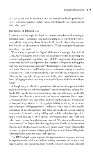 Perfect Enforcement      119


text, but by the ways in which it is or is not internalized by the people it af-
fects—whether as targets of the law, victims to be helped by it, or those charged
with enforcing it.83

The Beneﬁts of Tolerated Uses
A particular activity might be illegal, but in some cases those with standing to
complain about it sometimes hold back on trying to stop it while they deter-
mine whether they really object. If they decide they do object, they can sue.
Tim Wu calls this phenomenon “tolerated uses,”84 and copyright infringement
shows how it can work.
   When Congress passed the Digital Millennium Copyright Act of 1998
(DMCA),85 it sought to enlist certain online service providers to help stop the
unauthorized spread of copyrighted material. ISPs that just routed packets for
others were declared not responsible for copyright infringement taking place
over their communication channels.86 Intermediaries that hosted content—
such as the CompuServe and Prodigy forums, or Internet hosting sites such as
Geocities.com—had more responsibility. They would be unambiguously clear
of liability for copyright infringement only if they acted expeditiously to take
down infringing material once they were speciﬁcally notiﬁed of that infringe-
ment.87
   Although many scholars have pointed out deﬁciencies and opportunities for
abuse in this notice-and-takedown regime,88 the scheme reﬂects a balance. Un-
der the DMCA safe harbors, intermediaries have been able to provide ﬂexible
platforms that allow for a broad variety of amateur expression. For example,
Geocities and others have been able to host personal home pages, precursors to
the blogs of today, without fear of copyright liability should any of the home
page owners post infringing material—at least so long as they act after speciﬁc
notiﬁcation of an infringement. Had these intermediaries stopped oﬀering
these services for fear of crushing liability under a diﬀerent legal conﬁguration,
people would have had far fewer options to broadcast online: they could have
either hosted content through their own personal PCs, with several incumbent
shortcomings,89 or forgone broadcasting altogether. Thanks to the incentives
of notice-and-takedown, copyright holders gained a ready means of redress for
the most egregious instances of copyright infringement, without chilling indi-
vidual expression across the board in the process.
   The DMCA legal regime supports the procrastination principle, allowing
for experimentation of all sorts and later reining in excesses and abuses as they
happen, rather than preventing them from the outset. Compelling copyright
 