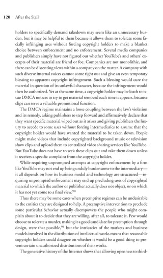 120   After the Stall


      holders to speciﬁcally demand takedown may seem like an unnecessary bur-
      den, but it may be helpful to them because it allows them to tolerate some fa-
      cially infringing uses without forcing copyright holders to make a blanket
      choice between enforcement and no enforcement. Several media companies
      and publishers simply have not ﬁgured out whether YouTube’s and others’ ex-
      cerpts of their material are friend or foe. Companies are not monolithic, and
      there can be dissenting views within a company on the matter. A company with
      such diverse internal voices cannot come right out and give an even temporary
      blessing to apparent copyright infringement. Such a blessing would cure the
      material in question of its unlawful character, because the infringement would
      then be authorized. Yet at the same time, a copyright holder may be loath to is-
      sue DMCA notices to try to get material removed each time it appears, because
      clips can serve a valuable promotional function.
          The DMCA regime maintains a loose coupling between the law’s violation
      and its remedy, asking publishers to step forward and aﬃrmatively declare that
      they want speciﬁc material wiped out as it arises and giving publishers the lux-
      ury to accede to some uses without forcing intermediaries to assume that the
      copyright holder would have wanted the material to be taken down. People
      might make videos that include copyrighted background music or television
      show clips and upload them to centralized video sharing services like YouTube.
      But YouTube does not have to seek these clips out and take them down unless
      it receives a speciﬁc complaint from the copyright holder.
          While requiring unprompted attempts at copyright enforcement by a ﬁrm
      like YouTube may not end up being unduly burdensome to the intermediary—
      it all depends on how its business model and technology are structured—re-
      quiring unprompted enforcement may end up precluding uses of copyrighted
      material to which the author or publisher actually does not object, or on which
      it has not yet come to a ﬁnal view.90
          Thus there may be some cases when preemptive regimes can be undesirable
      to the entities they are designed to help. A preemptive intervention to preclude
      some particular behavior actually disempowers the people who might com-
      plain about it to decide that they are willing, after all, to tolerate it. Few would
      choose to tolerate a murder, making it a good candidate for preemption through
      design, were that possible,91 but the intricacies of the markets and business
      models involved in the distribution of intellectual works means that reasonable
      copyright holders could disagree on whether it would be a good thing to pre-
      vent certain unauthorized distributions of their works.
          The generative history of the Internet shows that allowing openness to third-
 