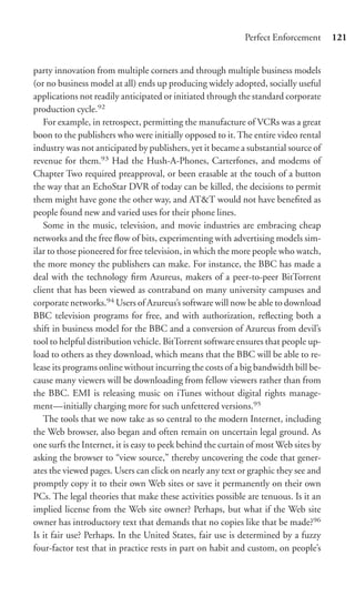 Perfect Enforcement      121


party innovation from multiple corners and through multiple business models
(or no business model at all) ends up producing widely adopted, socially useful
applications not readily anticipated or initiated through the standard corporate
production cycle.92
   For example, in retrospect, permitting the manufacture of VCRs was a great
boon to the publishers who were initially opposed to it. The entire video rental
industry was not anticipated by publishers, yet it became a substantial source of
revenue for them.93 Had the Hush-A-Phones, Carterfones, and modems of
Chapter Two required preapproval, or been erasable at the touch of a button
the way that an EchoStar DVR of today can be killed, the decisions to permit
them might have gone the other way, and AT&T would not have beneﬁted as
people found new and varied uses for their phone lines.
   Some in the music, television, and movie industries are embracing cheap
networks and the free ﬂow of bits, experimenting with advertising models sim-
ilar to those pioneered for free television, in which the more people who watch,
the more money the publishers can make. For instance, the BBC has made a
deal with the technology ﬁrm Azureus, makers of a peer-to-peer BitTorrent
client that has been viewed as contraband on many university campuses and
corporate networks.94 Users of Azureus’s software will now be able to download
BBC television programs for free, and with authorization, reﬂecting both a
shift in business model for the BBC and a conversion of Azureus from devil’s
tool to helpful distribution vehicle. BitTorrent software ensures that people up-
load to others as they download, which means that the BBC will be able to re-
lease its programs online without incurring the costs of a big bandwidth bill be-
cause many viewers will be downloading from fellow viewers rather than from
the BBC. EMI is releasing music on iTunes without digital rights manage-
ment—initially charging more for such unfettered versions.95
   The tools that we now take as so central to the modern Internet, including
the Web browser, also began and often remain on uncertain legal ground. As
one surfs the Internet, it is easy to peek behind the curtain of most Web sites by
asking the browser to “view source,” thereby uncovering the code that gener-
ates the viewed pages. Users can click on nearly any text or graphic they see and
promptly copy it to their own Web sites or save it permanently on their own
PCs. The legal theories that make these activities possible are tenuous. Is it an
implied license from the Web site owner? Perhaps, but what if the Web site
owner has introductory text that demands that no copies like that be made?96
Is it fair use? Perhaps. In the United States, fair use is determined by a fuzzy
four-factor test that in practice rests in part on habit and custom, on people’s
 