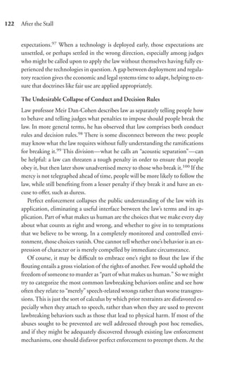 122   After the Stall


      expectations.97 When a technology is deployed early, those expectations are
      unsettled, or perhaps settled in the wrong direction, especially among judges
      who might be called upon to apply the law without themselves having fully ex-
      perienced the technologies in question. A gap between deployment and regula-
      tory reaction gives the economic and legal systems time to adapt, helping to en-
      sure that doctrines like fair use are applied appropriately.

      The Undesirable Collapse of Conduct and Decision Rules
      Law professor Meir Dan-Cohen describes law as separately telling people how
      to behave and telling judges what penalties to impose should people break the
      law. In more general terms, he has observed that law comprises both conduct
      rules and decision rules.98 There is some disconnect between the two: people
      may know what the law requires without fully understanding the ramiﬁcations
      for breaking it.99 This division—what he calls an “acoustic separation”—can
      be helpful: a law can threaten a tough penalty in order to ensure that people
      obey it, but then later show unadvertised mercy to those who break it.100 If the
      mercy is not telegraphed ahead of time, people will be more likely to follow the
      law, while still beneﬁting from a lesser penalty if they break it and have an ex-
      cuse to oﬀer, such as duress.
         Perfect enforcement collapses the public understanding of the law with its
      application, eliminating a useful interface between the law’s terms and its ap-
      plication. Part of what makes us human are the choices that we make every day
      about what counts as right and wrong, and whether to give in to temptations
      that we believe to be wrong. In a completely monitored and controlled envi-
      ronment, those choices vanish. One cannot tell whether one’s behavior is an ex-
      pression of character or is merely compelled by immediate circumstance.
         Of course, it may be diﬃcult to embrace one’s right to ﬂout the law if the
      ﬂouting entails a gross violation of the rights of another. Few would uphold the
      freedom of someone to murder as “part of what makes us human.” So we might
      try to categorize the most common lawbreaking behaviors online and see how
      often they relate to “merely” speech-related wrongs rather than worse transgres-
      sions. This is just the sort of calculus by which prior restraints are disfavored es-
      pecially when they attach to speech, rather than when they are used to prevent
      lawbreaking behaviors such as those that lead to physical harm. If most of the
      abuses sought to be prevented are well addressed through post hoc remedies,
      and if they might be adequately discovered through existing law enforcement
      mechanisms, one should disfavor perfect enforcement to preempt them. At the
 