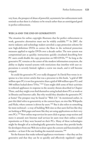 Perfect Enforcement       123


very least, the prospect of abuse of powerful, asymmetric law enforcement tools
reminds us that there is a balance to be struck rather than an unmitigated good
in perfect enforcement.


WEB 2.0 AND THE END OF GENERATIVITY
The situation for online copyright illustrates that for perfect enforcement to
work, generative alternatives must not be widely available.101 In 2007, the
movie industry and technology makers unveiled a copy protection scheme for
new high-deﬁnition DVDs to correct the ﬂaws in the technical protection
measures applied to regular DVDs over a decade earlier. The new system was
compromised just as quickly; instructions quickly circulated describing how
PC users could disable the copy protection on HD-DVDs.102 So long as the
generative PC remains at the center of the modern information ecosystem, the
ability to deploy trusted systems with restrictions that interfere with user ex-
pectations is severely limited: tighten a screw too much, and it will become
stripped.
   So could the generative PC ever really disappear? As David Post wrote in re-
sponse to a law review article that was a precursor to this book, “a grid of 400
million open PCs is not less generative than a grid of 400 million open PCs and
500 million locked-down TiVos.”103 Users might shift some of their activities
to tethered appliances in response to the security threats described in Chapter
Three, and they might even ﬁnd themselves using locked-down PCs at work or
in libraries and Internet cafés. But why would they abandon the generative PC
at home? The prospect may be found in “Web 2.0.” As mentioned earlier, in
part this label refers to generativity at the content layer, on sites like Wikipedia
and Flickr, where content is driven by users.104 But it also refers to something
far more technical—a way of building Web sites so that users feel less like they
are looking at Web pages and more like they are using applications on their very
own PCs.105 New online map services let users click to grasp a map section and
move it around; new Internet mail services let users treat their online e-mail
repositories as if they were located on their PCs. Many of these technologies
might be thought of as technologically generative because they provide hooks
for developers from one Web site to draw upon the content and functionality of
another—at least if the one lending the material consents.106
   Yet the features that make tethered appliances worrisome—that they are less
generative and that they can be so quickly and eﬀectively regulated—apply
 