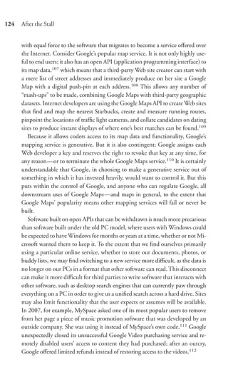 124   After the Stall


      with equal force to the software that migrates to become a service oﬀered over
      the Internet. Consider Google’s popular map service. It is not only highly use-
      ful to end users; it also has an open API (application programming interface) to
      its map data,107 which means that a third-party Web site creator can start with
      a mere list of street addresses and immediately produce on her site a Google
      Map with a digital push-pin at each address.108 This allows any number of
      “mash-ups” to be made, combining Google Maps with third-party geographic
      datasets. Internet developers are using the Google Maps API to create Web sites
      that ﬁnd and map the nearest Starbucks, create and measure running routes,
      pinpoint the locations of traﬃc light cameras, and collate candidates on dating
      sites to produce instant displays of where one’s best matches can be found.109
          Because it allows coders access to its map data and functionality, Google’s
      mapping service is generative. But it is also contingent: Google assigns each
      Web developer a key and reserves the right to revoke that key at any time, for
      any reason—or to terminate the whole Google Maps service.110 It is certainly
      understandable that Google, in choosing to make a generative service out of
      something in which it has invested heavily, would want to control it. But this
      puts within the control of Google, and anyone who can regulate Google, all
      downstream uses of Google Maps—and maps in general, to the extent that
      Google Maps’ popularity means other mapping services will fail or never be
      built.
          Software built on open APIs that can be withdrawn is much more precarious
      than software built under the old PC model, where users with Windows could
      be expected to have Windows for months or years at a time, whether or not Mi-
      crosoft wanted them to keep it. To the extent that we ﬁnd ourselves primarily
      using a particular online service, whether to store our documents, photos, or
      buddy lists, we may ﬁnd switching to a new service more diﬃcult, as the data is
      no longer on our PCs in a format that other software can read. This disconnect
      can make it more diﬃcult for third parties to write software that interacts with
      other software, such as desktop search engines that can currently paw through
      everything on a PC in order to give us a uniﬁed search across a hard drive. Sites
      may also limit functionality that the user expects or assumes will be available.
      In 2007, for example, MySpace asked one of its most popular users to remove
      from her page a piece of music promotion software that was developed by an
      outside company. She was using it instead of MySpace’s own code.111 Google
      unexpectedly closed its unsuccessful Google Video purchasing service and re-
      motely disabled users’ access to content they had purchased; after an outcry,
      Google oﬀered limited refunds instead of restoring access to the videos.112
 