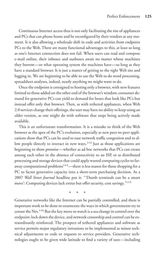 Perfect Enforcement      125


   Continuous Internet access thus is not only facilitating the rise of appliances
and PCs that can phone home and be reconﬁgured by their vendors at any mo-
ment. It is also allowing a wholesale shift in code and activities from endpoint
PCs to the Web. There are many functional advantages to this, at least so long
as one’s Internet connection does not fail. When users can read and compose
e-mail online, their inboxes and outboxes await no matter whose machines
they borrow—or what operating system the machines have—so long as they
have a standard browser. It is just a matter of getting to the right Web site and
logging in. We are beginning to be able to use the Web to do word processing,
spreadsheet analyses, indeed, nearly anything we might want to do.
   Once the endpoint is consigned to hosting only a browser, with new features
limited to those added on the other end of the browser’s window, consumer de-
mand for generative PCs can yield to demand for boxes that look like PCs but
instead oﬀer only that browser. Then, as with tethered appliances, when Web
2.0 services change their oﬀerings, the user may have no ability to keep using an
older version, as one might do with software that stops being actively made
available.
   This is an unfortunate transformation. It is a mistake to think of the Web
browser as the apex of the PC’s evolution, especially as new peer-to-peer appli-
cations show that PCs can be used to ease network traﬃc congestion and to al-
low people directly to interact in new ways.113 Just as those applications are
beginning to show promise—whether as ad hoc networks that PCs can create
among each other in the absence of connectivity to an ISP, or as distributed
processing and storage devices that could apply wasted computing cycles to far-
away computational problems114 —there is less reason for those shopping for a
PC to factor generative capacity into a short-term purchasing decision. As a
2007 Wall Street Journal headline put it: “‘Dumb terminals can be a smart
move’: Computing devices lack extras but oﬀer security, cost savings.”115

                                   * * *
Generative networks like the Internet can be partially controlled, and there is
important work to be done to enumerate the ways in which governments try to
censor the Net.116 But the key move to watch is a sea change in control over the
endpoint: lock down the device, and network censorship and control can be ex-
traordinarily reinforced. The prospect of tethered appliances and software as
service permits major regulatory intrusions to be implemented as minor tech-
nical adjustments to code or requests to service providers. Generative tech-
nologies ought to be given wide latitude to ﬁnd a variety of uses—including
 