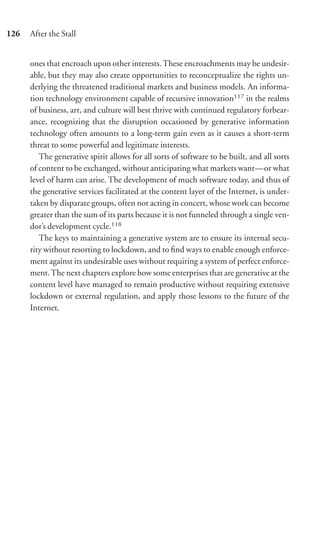 126   After the Stall


      ones that encroach upon other interests. These encroachments may be undesir-
      able, but they may also create opportunities to reconceptualize the rights un-
      derlying the threatened traditional markets and business models. An informa-
      tion technology environment capable of recursive innovation117 in the realms
      of business, art, and culture will best thrive with continued regulatory forbear-
      ance, recognizing that the disruption occasioned by generative information
      technology often amounts to a long-term gain even as it causes a short-term
      threat to some powerful and legitimate interests.
         The generative spirit allows for all sorts of software to be built, and all sorts
      of content to be exchanged, without anticipating what markets want—or what
      level of harm can arise. The development of much software today, and thus of
      the generative services facilitated at the content layer of the Internet, is under-
      taken by disparate groups, often not acting in concert, whose work can become
      greater than the sum of its parts because it is not funneled through a single ven-
      dor’s development cycle.118
         The keys to maintaining a generative system are to ensure its internal secu-
      rity without resorting to lockdown, and to ﬁnd ways to enable enough enforce-
      ment against its undesirable uses without requiring a system of perfect enforce-
      ment. The next chapters explore how some enterprises that are generative at the
      content level have managed to remain productive without requiring extensive
      lockdown or external regulation, and apply those lessons to the future of the
      Internet.
 