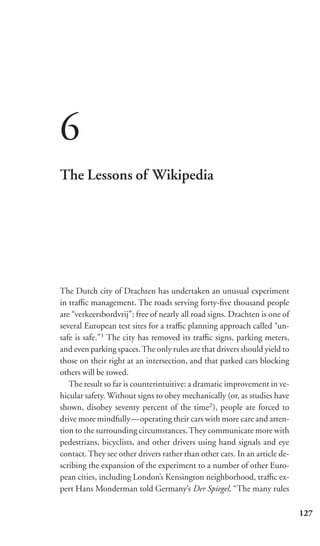 6
The Lessons of Wikipedia




The Dutch city of Drachten has undertaken an unusual experiment
in traﬃc management. The roads serving forty-ﬁve thousand people
are “verkeersbordvrij”: free of nearly all road signs. Drachten is one of
several European test sites for a traﬃc planning approach called “un-
safe is safe.”1 The city has removed its traﬃc signs, parking meters,
and even parking spaces. The only rules are that drivers should yield to
those on their right at an intersection, and that parked cars blocking
others will be towed.
   The result so far is counterintuitive: a dramatic improvement in ve-
hicular safety. Without signs to obey mechanically (or, as studies have
shown, disobey seventy percent of the time2), people are forced to
drive more mindfully—operating their cars with more care and atten-
tion to the surrounding circumstances. They communicate more with
pedestrians, bicyclists, and other drivers using hand signals and eye
contact. They see other drivers rather than other cars. In an article de-
scribing the expansion of the experiment to a number of other Euro-
pean cities, including London’s Kensington neighborhood, traﬃc ex-
pert Hans Monderman told Germany’s Der Spiegel, “The many rules

                                                                            127
 
