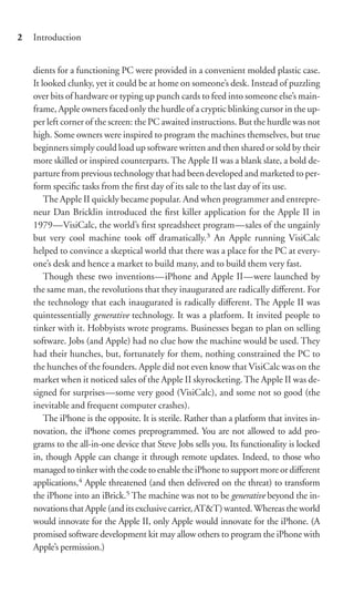 2   Introduction


    dients for a functioning PC were provided in a convenient molded plastic case.
    It looked clunky, yet it could be at home on someone’s desk. Instead of puzzling
    over bits of hardware or typing up punch cards to feed into someone else’s main-
    frame, Apple owners faced only the hurdle of a cryptic blinking cursor in the up-
    per left corner of the screen: the PC awaited instructions. But the hurdle was not
    high. Some owners were inspired to program the machines themselves, but true
    beginners simply could load up software written and then shared or sold by their
    more skilled or inspired counterparts. The Apple II was a blank slate, a bold de-
    parture from previous technology that had been developed and marketed to per-
    form speciﬁc tasks from the ﬁrst day of its sale to the last day of its use.
        The Apple II quickly became popular. And when programmer and entrepre-
    neur Dan Bricklin introduced the ﬁrst killer application for the Apple II in
    1979—VisiCalc, the world’s ﬁrst spreadsheet program—sales of the ungainly
    but very cool machine took oﬀ dramatically.3 An Apple running VisiCalc
    helped to convince a skeptical world that there was a place for the PC at every-
    one’s desk and hence a market to build many, and to build them very fast.
        Though these two inventions—iPhone and Apple II—were launched by
    the same man, the revolutions that they inaugurated are radically diﬀerent. For
    the technology that each inaugurated is radically diﬀerent. The Apple II was
    quintessentially generative technology. It was a platform. It invited people to
    tinker with it. Hobbyists wrote programs. Businesses began to plan on selling
    software. Jobs (and Apple) had no clue how the machine would be used. They
    had their hunches, but, fortunately for them, nothing constrained the PC to
    the hunches of the founders. Apple did not even know that VisiCalc was on the
    market when it noticed sales of the Apple II skyrocketing. The Apple II was de-
    signed for surprises—some very good (VisiCalc), and some not so good (the
    inevitable and frequent computer crashes).
        The iPhone is the opposite. It is sterile. Rather than a platform that invites in-
    novation, the iPhone comes preprogrammed. You are not allowed to add pro-
    grams to the all-in-one device that Steve Jobs sells you. Its functionality is locked
    in, though Apple can change it through remote updates. Indeed, to those who
    managed to tinker with the code to enable the iPhone to support more or diﬀerent
    applications,4 Apple threatened (and then delivered on the threat) to transform
    the iPhone into an iBrick.5 The machine was not to be generative beyond the in-
    novations that Apple (and its exclusive carrier, AT&T) wanted. Whereas the world
    would innovate for the Apple II, only Apple would innovate for the iPhone. (A
    promised software development kit may allow others to program the iPhone with
    Apple’s permission.)
 