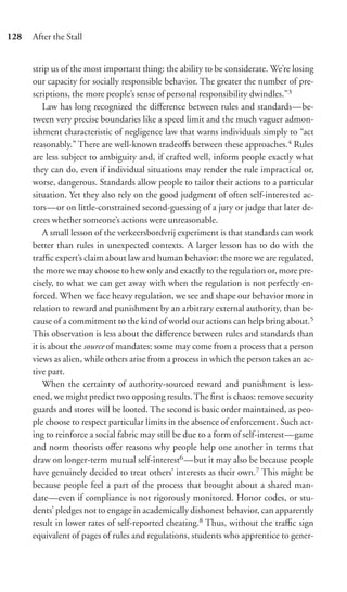 128   After the Stall


      strip us of the most important thing: the ability to be considerate. We’re losing
      our capacity for socially responsible behavior. The greater the number of pre-
      scriptions, the more people’s sense of personal responsibility dwindles.”3
          Law has long recognized the diﬀerence between rules and standards—be-
      tween very precise boundaries like a speed limit and the much vaguer admon-
      ishment characteristic of negligence law that warns individuals simply to “act
      reasonably.” There are well-known tradeoﬀs between these approaches.4 Rules
      are less subject to ambiguity and, if crafted well, inform people exactly what
      they can do, even if individual situations may render the rule impractical or,
      worse, dangerous. Standards allow people to tailor their actions to a particular
      situation. Yet they also rely on the good judgment of often self-interested ac-
      tors—or on little-constrained second-guessing of a jury or judge that later de-
      crees whether someone’s actions were unreasonable.
          A small lesson of the verkeersbordvrij experiment is that standards can work
      better than rules in unexpected contexts. A larger lesson has to do with the
      traﬃc expert’s claim about law and human behavior: the more we are regulated,
      the more we may choose to hew only and exactly to the regulation or, more pre-
      cisely, to what we can get away with when the regulation is not perfectly en-
      forced. When we face heavy regulation, we see and shape our behavior more in
      relation to reward and punishment by an arbitrary external authority, than be-
      cause of a commitment to the kind of world our actions can help bring about.5
      This observation is less about the diﬀerence between rules and standards than
      it is about the source of mandates: some may come from a process that a person
      views as alien, while others arise from a process in which the person takes an ac-
      tive part.
          When the certainty of authority-sourced reward and punishment is less-
      ened, we might predict two opposing results. The ﬁrst is chaos: remove security
      guards and stores will be looted. The second is basic order maintained, as peo-
      ple choose to respect particular limits in the absence of enforcement. Such act-
      ing to reinforce a social fabric may still be due to a form of self-interest—game
      and norm theorists oﬀer reasons why people help one another in terms that
      draw on longer-term mutual self-interest6 —but it may also be because people
      have genuinely decided to treat others’ interests as their own.7 This might be
      because people feel a part of the process that brought about a shared man-
      date—even if compliance is not rigorously monitored. Honor codes, or stu-
      dents’ pledges not to engage in academically dishonest behavior, can apparently
      result in lower rates of self-reported cheating.8 Thus, without the traﬃc sign
      equivalent of pages of rules and regulations, students who apprentice to gener-
 