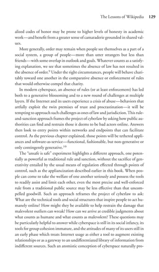 The Lessons of Wikipedia        129


alized codes of honor may be prone to higher levels of honesty in academic
work—and beneﬁt from a greater sense of camaraderie grounded in shared val-
ues.
   More generally, order may remain when people see themselves as a part of a
social system, a group of people—more than utter strangers but less than
friends—with some overlap in outlook and goals. Whatever counts as a satisfy-
ing explanation, we see that sometimes the absence of law has not resulted in
the absence of order.9 Under the right circumstances, people will behave chari-
tably toward one another in the comparative absence or enforcement of rules
that would otherwise compel that charity.
   In modern cyberspace, an absence of rules (or at least enforcement) has led
both to a generative blossoming and to a new round of challenges at multiple
layers. If the Internet and its users experience a crisis of abuse—behaviors that
artfully exploit the twin premises of trust and procrastination—it will be
tempting to approach such challenges as ones of law and jurisdiction. This rule-
and-sanction approach frames the project of cyberlaw by asking how public au-
thorities can ﬁnd and restrain those it deems to be bad actors online. Answers
then look to entry points within networks and endpoints that can facilitate
control. As the previous chapter explained, those points will be tethered appli-
ances and software-as-service—functional, fashionable, but non-generative or
only contingently generative.10
   The “unsafe is safe” experiment highlights a diﬀerent approach, one poten-
tially as powerful as traditional rule and sanction, without the sacriﬁce of gen-
erativity entailed by the usual means of regulation eﬀected through points of
control, such as the appliancization described earlier in this book. When peo-
ple can come to take the welfare of one another seriously and possess the tools
to readily assist and limit each other, even the most precise and well-enforced
rule from a traditional public source may be less eﬀective than that uncom-
pelled goodwill. Such an approach reframes the project of cyberlaw to ask:
What are the technical tools and social structures that inspire people to act hu-
manely online? How might they be available to help restrain the damage that
malevolent outliers can wreak? How can we arrive at credible judgments about
what counts as humane and what counts as malevolent? These questions may
be particularly helpful to answer while cyberspace is still in its social infancy, its
tools for group cohesion immature, and the attitudes of many of its users still in
an early phase which treats Internet usage as either a tool to augment existing
relationships or as a gateway to an undiﬀerentiated library of information from
indiﬀerent sources. Such an atomistic conception of cyberspace naturally pro-
 