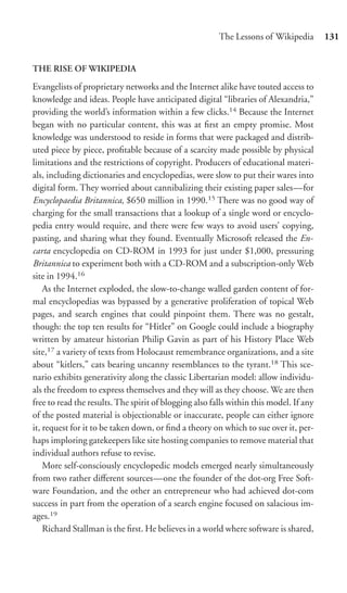 The Lessons of Wikipedia        131


THE RISE OF WIKIPEDIA

Evangelists of proprietary networks and the Internet alike have touted access to
knowledge and ideas. People have anticipated digital “libraries of Alexandria,”
providing the world’s information within a few clicks.14 Because the Internet
began with no particular content, this was at ﬁrst an empty promise. Most
knowledge was understood to reside in forms that were packaged and distrib-
uted piece by piece, proﬁtable because of a scarcity made possible by physical
limitations and the restrictions of copyright. Producers of educational materi-
als, including dictionaries and encyclopedias, were slow to put their wares into
digital form. They worried about cannibalizing their existing paper sales—for
Encyclopaedia Britannica, $650 million in 1990.15 There was no good way of
charging for the small transactions that a lookup of a single word or encyclo-
pedia entry would require, and there were few ways to avoid users’ copying,
pasting, and sharing what they found. Eventually Microsoft released the En-
carta encyclopedia on CD-ROM in 1993 for just under $1,000, pressuring
Britannica to experiment both with a CD-ROM and a subscription-only Web
site in 1994.16
    As the Internet exploded, the slow-to-change walled garden content of for-
mal encyclopedias was bypassed by a generative proliferation of topical Web
pages, and search engines that could pinpoint them. There was no gestalt,
though: the top ten results for “Hitler” on Google could include a biography
written by amateur historian Philip Gavin as part of his History Place Web
site,17 a variety of texts from Holocaust remembrance organizations, and a site
about “kitlers,” cats bearing uncanny resemblances to the tyrant.18 This sce-
nario exhibits generativity along the classic Libertarian model: allow individu-
als the freedom to express themselves and they will as they choose. We are then
free to read the results. The spirit of blogging also falls within this model. If any
of the posted material is objectionable or inaccurate, people can either ignore
it, request for it to be taken down, or ﬁnd a theory on which to sue over it, per-
haps imploring gatekeepers like site hosting companies to remove material that
individual authors refuse to revise.
    More self-consciously encyclopedic models emerged nearly simultaneously
from two rather diﬀerent sources—one the founder of the dot-org Free Soft-
ware Foundation, and the other an entrepreneur who had achieved dot-com
success in part from the operation of a search engine focused on salacious im-
ages.19
    Richard Stallman is the ﬁrst. He believes in a world where software is shared,
 