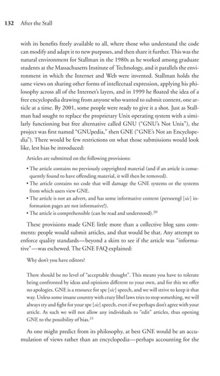 132   After the Stall


      with its beneﬁts freely available to all, where those who understand the code
      can modify and adapt it to new purposes, and then share it further. This was the
      natural environment for Stallman in the 1980s as he worked among graduate
      students at the Massachusetts Institute of Technology, and it parallels the envi-
      ronment in which the Internet and Web were invented. Stallman holds the
      same views on sharing other forms of intellectual expression, applying his phi-
      losophy across all of the Internet’s layers, and in 1999 he ﬂoated the idea of a
      free encyclopedia drawing from anyone who wanted to submit content, one ar-
      ticle at a time. By 2001, some people were ready to give it a shot. Just as Stall-
      man had sought to replace the proprietary Unix operating system with a simi-
      larly functioning but free alternative called GNU (“GNU’s Not Unix”), the
      project was ﬁrst named “GNUpedia,” then GNE (“GNE’s Not an Encyclope-
      dia”). There would be few restrictions on what those submissions would look
      like, lest bias be introduced:
        Articles are submitted on the following provisions:
        • The article contains no previously copyrighted material (and if an article is conse-
          quently found to have oﬀending material, it will then be removed).
        • The article contains no code that will damage the GNE systems or the systems
          from which users view GNE.
        • The article is not an advert, and has some informative content (persoengl [sic] in-
          formation pages are not informative!).
        • The article is comprehensible (can be read and understood).20

         These provisions made GNE little more than a collective blog sans com-
      ments: people would submit articles, and that would be that. Any attempt to
      enforce quality standards—beyond a skim to see if the article was “informa-
      tive”—was eschewed. The GNE FAQ explained:
        Why don’t you have editors?

        There should be no level of “acceptable thought”. This means you have to tolerate
        being confronted by ideas and opinions diﬀerent to your own, and for this we oﬀer
        no apologies. GNE is a resource for spe [sic] speech, and we will strive to keep it that
        way. Unless some insane country with crazy libel laws tries to stop something, we will
        always try and ﬁght for your spe [sic] speech, even if we perhaps don’t agree with your
        article. As such we will not allow any individuals to “edit” articles, thus opening
        GNE to the possibility of bias.21

       As one might predict from its philosophy, at best GNE would be an accu-
      mulation of views rather than an encyclopedia—perhaps accounting for the
 