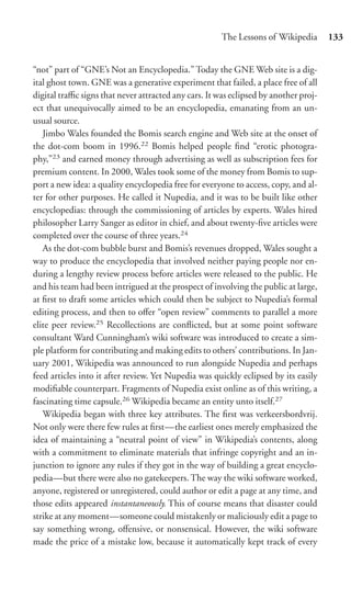 The Lessons of Wikipedia       133


“not” part of “GNE’s Not an Encyclopedia.” Today the GNE Web site is a dig-
ital ghost town. GNE was a generative experiment that failed, a place free of all
digital traﬃc signs that never attracted any cars. It was eclipsed by another proj-
ect that unequivocally aimed to be an encyclopedia, emanating from an un-
usual source.
   Jimbo Wales founded the Bomis search engine and Web site at the onset of
the dot-com boom in 1996.22 Bomis helped people ﬁnd “erotic photogra-
phy,”23 and earned money through advertising as well as subscription fees for
premium content. In 2000, Wales took some of the money from Bomis to sup-
port a new idea: a quality encyclopedia free for everyone to access, copy, and al-
ter for other purposes. He called it Nupedia, and it was to be built like other
encyclopedias: through the commissioning of articles by experts. Wales hired
philosopher Larry Sanger as editor in chief, and about twenty-ﬁve articles were
completed over the course of three years.24
   As the dot-com bubble burst and Bomis’s revenues dropped, Wales sought a
way to produce the encyclopedia that involved neither paying people nor en-
during a lengthy review process before articles were released to the public. He
and his team had been intrigued at the prospect of involving the public at large,
at ﬁrst to draft some articles which could then be subject to Nupedia’s formal
editing process, and then to oﬀer “open review” comments to parallel a more
elite peer review.25 Recollections are conﬂicted, but at some point software
consultant Ward Cunningham’s wiki software was introduced to create a sim-
ple platform for contributing and making edits to others’ contributions. In Jan-
uary 2001, Wikipedia was announced to run alongside Nupedia and perhaps
feed articles into it after review. Yet Nupedia was quickly eclipsed by its easily
modiﬁable counterpart. Fragments of Nupedia exist online as of this writing, a
fascinating time capsule.26 Wikipedia became an entity unto itself.27
   Wikipedia began with three key attributes. The ﬁrst was verkeersbordvrij.
Not only were there few rules at ﬁrst—the earliest ones merely emphasized the
idea of maintaining a “neutral point of view” in Wikipedia’s contents, along
with a commitment to eliminate materials that infringe copyright and an in-
junction to ignore any rules if they got in the way of building a great encyclo-
pedia—but there were also no gatekeepers. The way the wiki software worked,
anyone, registered or unregistered, could author or edit a page at any time, and
those edits appeared instantaneously. This of course means that disaster could
strike at any moment—someone could mistakenly or maliciously edit a page to
say something wrong, oﬀensive, or nonsensical. However, the wiki software
made the price of a mistake low, because it automatically kept track of every
 