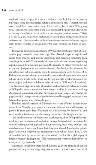 134   After the Stall


      single edit made to a page in sequence, and one could look back at the page in
      time-lapse to see how it appeared before each successive edit. If someone should
      take a carefully crafted article about Hitler and replace it with “Kilroy was
      here,” anyone else could come along later and revert the page with a few clicks
      to the way it was before the vandalism, reinstating the previous version. This is
      a far cry from the elements of perfect enforcement: there are few lines between
      enforcers and citizens; reaction to abuse is not instantaneous; and missteps gen-
      erally remain recorded in a page history for later visitors to see if they are curi-
      ous.
         The second distinguishing attribute of Wikipedia was the provision of a dis-
      cussion page alongside every main page. This allowed people to explain and
      justify their changes, and anyone disagreeing and changing something back
      could explain as well. Controversial changes made without any corresponding
      explanation on the discussion page could be reverted by others without having
      to rely on a judgment on the merits—instead, the absence of explanation for
      something non-self-explanatory could be reason enough to be skeptical of it.
      Debate was sure to arise on a system that accumulated everyone’s ideas on a
      subject in one article (rather than, say, having multiple articles written on the
      same subject, each from a diﬀerent point of view, as GNE would have done).
      The discussion page provided a channel for such debate and helped new users
      of Wikipedia make a transition from simply reading its entries to making
      changes and to understanding that there was a group of people interested in the
      page on which changes were made and whom could be engaged in conversation
      before, during, and after editing the page.
         The third crucial attribute of Wikipedia was a core of initial editors, many
      drawn from Nupedia, who shared a common ethos and some substantive ex-
      pertise. In these early days, Wikipedia was a backwater; few knew of it, and
      rarely would a Wikipedia entry be among the top hits of a Google search.
         Like the development of the Internet’s architecture, then, Wikipedia’s origi-
      nal design was simultaneously ambitious in scope but modest in execution, de-
      voted to making something work without worrying about every problem that
      could come up if its extraordinary ﬂexibility were abused. It embodied princi-
      ples of trust-your-neighbor and procrastination, as well as “Postel’s Law,” a rule
      of thumb written by one of the Internet’s founders to describe a philosophy of
      Internet protocol development: “[B]e conservative in what you do; be liberal in
      what you accept from others.”28
         Wikipedia’s initial developers shared the same goals and attitudes about the
      project, and they focused on getting articles written and developed instead of
 