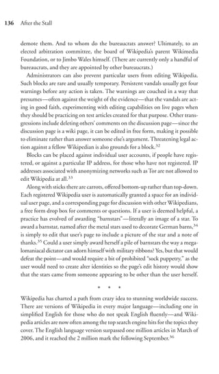 136   After the Stall


      demote them. And to whom do the bureaucrats answer? Ultimately, to an
      elected arbitration committee, the board of Wikipedia’s parent Wikimedia
      Foundation, or to Jimbo Wales himself. (There are currently only a handful of
      bureaucrats, and they are appointed by other bureaucrats.)
         Administrators can also prevent particular users from editing Wikipedia.
      Such blocks are rare and usually temporary. Persistent vandals usually get four
      warnings before any action is taken. The warnings are couched in a way that
      presumes—often against the weight of the evidence—that the vandals are act-
      ing in good faith, experimenting with editing capabilities on live pages when
      they should be practicing on test articles created for that purpose. Other trans-
      gressions include deleting others’ comments on the discussion page—since the
      discussion page is a wiki page, it can be edited in free form, making it possible
      to eliminate rather than answer someone else’s argument. Threatening legal ac-
      tion against a fellow Wikipedian is also grounds for a block.32
         Blocks can be placed against individual user accounts, if people have regis-
      tered, or against a particular IP address, for those who have not registered. IP
      addresses associated with anonymizing networks such as Tor are not allowed to
      edit Wikipedia at all.33
         Along with sticks there are carrots, oﬀered bottom-up rather than top-down.
      Each registered Wikipedia user is automatically granted a space for an individ-
      ual user page, and a corresponding page for discussion with other Wikipedians,
      a free form drop box for comments or questions. If a user is deemed helpful, a
      practice has evolved of awarding “barnstars”—literally an image of a star. To
      award a barnstar, named after the metal stars used to decorate German barns,34
      is simply to edit that user’s page to include a picture of the star and a note of
      thanks.35 Could a user simply award herself a pile of barnstars the way a mega-
      lomaniacal dictator can adorn himself with military ribbons? Yes, but that would
      defeat the point—and would require a bit of prohibited “sock puppetry,” as the
      user would need to create alter identities so the page’s edit history would show
      that the stars came from someone appearing to be other than the user herself.

                                         * * *
      Wikipedia has charted a path from crazy idea to stunning worldwide success.
      There are versions of Wikipedia in every major language—including one in
      simpliﬁed English for those who do not speak English ﬂuently—and Wiki-
      pedia articles are now often among the top search engine hits for the topics they
      cover. The English language version surpassed one million articles in March of
      2006, and it reached the 2 million mark the following September.36
 