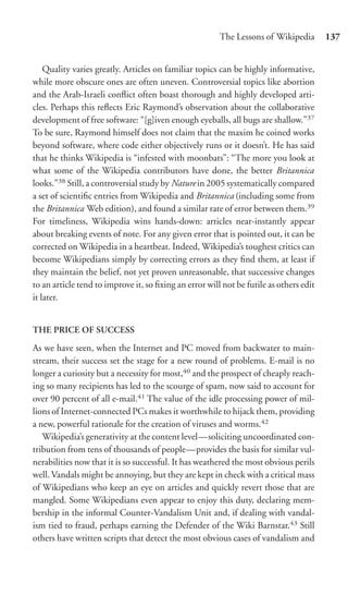 The Lessons of Wikipedia        137


    Quality varies greatly. Articles on familiar topics can be highly informative,
while more obscure ones are often uneven. Controversial topics like abortion
and the Arab-Israeli conﬂict often boast thorough and highly developed arti-
cles. Perhaps this reﬂects Eric Raymond’s observation about the collaborative
development of free software: “[g]iven enough eyeballs, all bugs are shallow.”37
To be sure, Raymond himself does not claim that the maxim he coined works
beyond software, where code either objectively runs or it doesn’t. He has said
that he thinks Wikipedia is “infested with moonbats”: “The more you look at
what some of the Wikipedia contributors have done, the better Britannica
looks.”38 Still, a controversial study by Nature in 2005 systematically compared
a set of scientiﬁc entries from Wikipedia and Britannica (including some from
the Britannica Web edition), and found a similar rate of error between them.39
For timeliness, Wikipedia wins hands-down: articles near-instantly appear
about breaking events of note. For any given error that is pointed out, it can be
corrected on Wikipedia in a heartbeat. Indeed, Wikipedia’s toughest critics can
become Wikipedians simply by correcting errors as they ﬁnd them, at least if
they maintain the belief, not yet proven unreasonable, that successive changes
to an article tend to improve it, so ﬁxing an error will not be futile as others edit
it later.


THE PRICE OF SUCCESS

As we have seen, when the Internet and PC moved from backwater to main-
stream, their success set the stage for a new round of problems. E-mail is no
longer a curiosity but a necessity for most,40 and the prospect of cheaply reach-
ing so many recipients has led to the scourge of spam, now said to account for
over 90 percent of all e-mail.41 The value of the idle processing power of mil-
lions of Internet-connected PCs makes it worthwhile to hijack them, providing
a new, powerful rationale for the creation of viruses and worms.42
   Wikipedia’s generativity at the content level—soliciting uncoordinated con-
tribution from tens of thousands of people—provides the basis for similar vul-
nerabilities now that it is so successful. It has weathered the most obvious perils
well. Vandals might be annoying, but they are kept in check with a critical mass
of Wikipedians who keep an eye on articles and quickly revert those that are
mangled. Some Wikipedians even appear to enjoy this duty, declaring mem-
bership in the informal Counter-Vandalism Unit and, if dealing with vandal-
ism tied to fraud, perhaps earning the Defender of the Wiki Barnstar.43 Still
others have written scripts that detect the most obvious cases of vandalism and
 