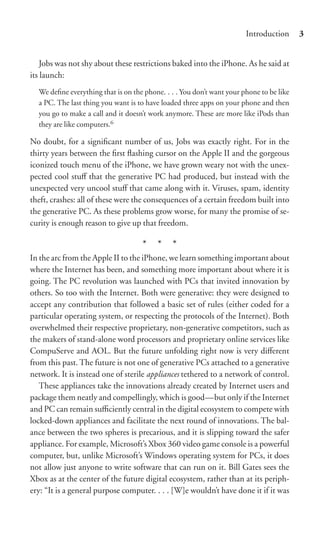 Introduction      3


    Jobs was not shy about these restrictions baked into the iPhone. As he said at
its launch:
  We deﬁne everything that is on the phone. . . . You don’t want your phone to be like
  a PC. The last thing you want is to have loaded three apps on your phone and then
  you go to make a call and it doesn’t work anymore. These are more like iPods than
  they are like computers.6

No doubt, for a signiﬁcant number of us, Jobs was exactly right. For in the
thirty years between the ﬁrst ﬂashing cursor on the Apple II and the gorgeous
iconized touch menu of the iPhone, we have grown weary not with the unex-
pected cool stuﬀ that the generative PC had produced, but instead with the
unexpected very uncool stuﬀ that came along with it. Viruses, spam, identity
theft, crashes: all of these were the consequences of a certain freedom built into
the generative PC. As these problems grow worse, for many the promise of se-
curity is enough reason to give up that freedom.

                                    * * *
In the arc from the Apple II to the iPhone, we learn something important about
where the Internet has been, and something more important about where it is
going. The PC revolution was launched with PCs that invited innovation by
others. So too with the Internet. Both were generative: they were designed to
accept any contribution that followed a basic set of rules (either coded for a
particular operating system, or respecting the protocols of the Internet). Both
overwhelmed their respective proprietary, non-generative competitors, such as
the makers of stand-alone word processors and proprietary online services like
CompuServe and AOL. But the future unfolding right now is very diﬀerent
from this past. The future is not one of generative PCs attached to a generative
network. It is instead one of sterile appliances tethered to a network of control.
   These appliances take the innovations already created by Internet users and
package them neatly and compellingly, which is good—but only if the Internet
and PC can remain suﬃciently central in the digital ecosystem to compete with
locked-down appliances and facilitate the next round of innovations. The bal-
ance between the two spheres is precarious, and it is slipping toward the safer
appliance. For example, Microsoft’s Xbox 360 video game console is a powerful
computer, but, unlike Microsoft’s Windows operating system for PCs, it does
not allow just anyone to write software that can run on it. Bill Gates sees the
Xbox as at the center of the future digital ecosystem, rather than at its periph-
ery: “It is a general purpose computer. . . . [W]e wouldn’t have done it if it was
 