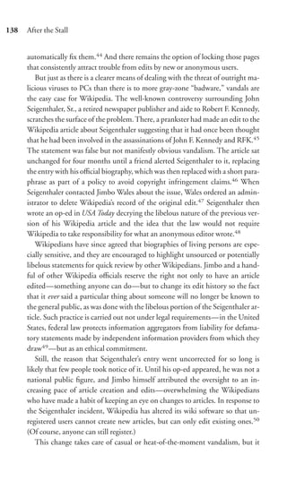 138   After the Stall


      automatically ﬁx them.44 And there remains the option of locking those pages
      that consistently attract trouble from edits by new or anonymous users.
         But just as there is a clearer means of dealing with the threat of outright ma-
      licious viruses to PCs than there is to more gray-zone “badware,” vandals are
      the easy case for Wikipedia. The well-known controversy surrounding John
      Seigenthaler, Sr., a retired newspaper publisher and aide to Robert F. Kennedy,
      scratches the surface of the problem. There, a prankster had made an edit to the
      Wikipedia article about Seigenthaler suggesting that it had once been thought
      that he had been involved in the assassinations of John F. Kennedy and RFK.45
      The statement was false but not manifestly obvious vandalism. The article sat
      unchanged for four months until a friend alerted Seigenthaler to it, replacing
      the entry with his oﬃcial biography, which was then replaced with a short para-
      phrase as part of a policy to avoid copyright infringement claims.46 When
      Seigenthaler contacted Jimbo Wales about the issue, Wales ordered an admin-
      istrator to delete Wikipedia’s record of the original edit.47 Seigenthaler then
      wrote an op-ed in USA Today decrying the libelous nature of the previous ver-
      sion of his Wikipedia article and the idea that the law would not require
      Wikipedia to take responsibility for what an anonymous editor wrote.48
         Wikipedians have since agreed that biographies of living persons are espe-
      cially sensitive, and they are encouraged to highlight unsourced or potentially
      libelous statements for quick review by other Wikipedians. Jimbo and a hand-
      ful of other Wikipedia oﬃcials reserve the right not only to have an article
      edited—something anyone can do—but to change its edit history so the fact
      that it ever said a particular thing about someone will no longer be known to
      the general public, as was done with the libelous portion of the Seigenthaler ar-
      ticle. Such practice is carried out not under legal requirements—in the United
      States, federal law protects information aggregators from liability for defama-
      tory statements made by independent information providers from which they
      draw49 —but as an ethical commitment.
         Still, the reason that Seigenthaler’s entry went uncorrected for so long is
      likely that few people took notice of it. Until his op-ed appeared, he was not a
      national public ﬁgure, and Jimbo himself attributed the oversight to an in-
      creasing pace of article creation and edits—overwhelming the Wikipedians
      who have made a habit of keeping an eye on changes to articles. In response to
      the Seigenthaler incident, Wikipedia has altered its wiki software so that un-
      registered users cannot create new articles, but can only edit existing ones.50
      (Of course, anyone can still register.)
         This change takes care of casual or heat-of-the-moment vandalism, but it
 