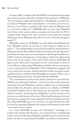 140   After the Stall


          In August 2006, a company called MyWikiBiz was launched to help people
      and companies promote themselves and shape their reputations on Wikipedia.
      “If your company or organization already has a well-designed, accurately-writ-
      ten article on Wikipedia, then congratulations—our services are not for you.
      However, if your business is lacking a well-written article on Wikipedia, read
      on—we’re here to help you!”55 MyWikiBiz oﬀers to create a basic Wikipedia
      stub of three to ﬁve sentences about a company, with some links, for $49. A
      “standard article” fetches $79, with a premium service ($99) that includes
      checking the client’s Wikipedia article after a year to see “if further changes are
      needed.”56
          Wikipedia’s reaction to MyWikiBiz was swift. Jimbo himself blocked the
      ﬁrm’s Wikipedia account on the basis of “paid editing on behalf of cus-
      tomers.”57 The indeﬁnite block was one of only a handful recorded by Jimbo in
      Wikipedia’s history. Wales talked to the ﬁrm on the phone the same day and re-
      ported that they had come to an accommodation. Identifying the problem as a
      conﬂict of interest and appearance of impropriety arising from editors being
      paid to write by the subjects of the articles, Wales said that MyWikiBiz had
      agreed to post well-sourced “neutral point of view” articles about its clients on
      its own Web site, which regular Wikipedians could then choose to incorporate
      or not as they pleased into Wikipedia.58 Other Wikipedians disagreed with
      such a conservative outcome, believing that good content was good content,
      regardless of source, and that it should be judged on its merits, without a per se
      rule prohibiting direct entry by a for-proﬁt ﬁrm like MyWikiBiz.
          The accommodation was short-lived. Articles submitted or sourced by My-
      WikiBiz were nominated for deletion—itself a process that entails a discussion
      among any interested Wikipedians and then a judgment by any administrator
      about whether that discussion reached consensus on a deletion. MyWikiBiz
      participated wholeheartedly in those discussions and appealed to the earlier
      “Jimbo Concordat,” persuading some Wikipedians to remove their per se ob-
      jections to an article because of its source. Wales himself participated in one of
      the discussions, saying that his prior agreement had been misrepresented and,
      after telling MyWikiBiz that it was on thin ice, once again banned it for what
      he viewed as spamming Wikipedia with corporate advertisements rather than
      “neutral point of view” articles.
          As a result, MyWikiBiz has gone into “hibernation,” according to its
      founder, who maintains that all sources, even commercial ones, should be able
      to play a role in contributing to Wikipedia, especially since the sources for most
      articles and edits are not personally identiﬁable, even if they are submitted un-
 