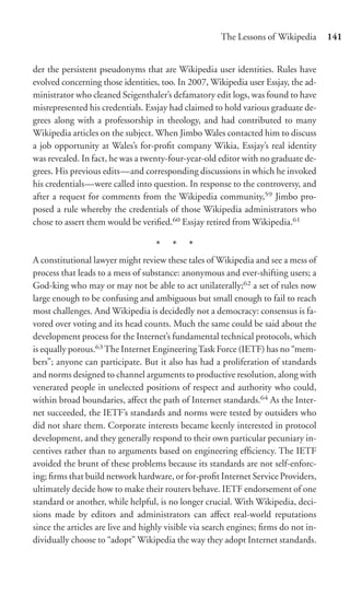 The Lessons of Wikipedia       141


der the persistent pseudonyms that are Wikipedia user identities. Rules have
evolved concerning those identities, too. In 2007, Wikipedia user Essjay, the ad-
ministrator who cleaned Seigenthaler’s defamatory edit logs, was found to have
misrepresented his credentials. Essjay had claimed to hold various graduate de-
grees along with a professorship in theology, and had contributed to many
Wikipedia articles on the subject. When Jimbo Wales contacted him to discuss
a job opportunity at Wales’s for-proﬁt company Wikia, Essjay’s real identity
was revealed. In fact, he was a twenty-four-year-old editor with no graduate de-
grees. His previous edits—and corresponding discussions in which he invoked
his credentials—were called into question. In response to the controversy, and
after a request for comments from the Wikipedia community,59 Jimbo pro-
posed a rule whereby the credentials of those Wikipedia administrators who
chose to assert them would be veriﬁed.60 Essjay retired from Wikipedia.61

                                   * * *
A constitutional lawyer might review these tales of Wikipedia and see a mess of
process that leads to a mess of substance: anonymous and ever-shifting users; a
God-king who may or may not be able to act unilaterally;62 a set of rules now
large enough to be confusing and ambiguous but small enough to fail to reach
most challenges. And Wikipedia is decidedly not a democracy: consensus is fa-
vored over voting and its head counts. Much the same could be said about the
development process for the Internet’s fundamental technical protocols, which
is equally porous.63 The Internet Engineering Task Force (IETF) has no “mem-
bers”; anyone can participate. But it also has had a proliferation of standards
and norms designed to channel arguments to productive resolution, along with
venerated people in unelected positions of respect and authority who could,
within broad boundaries, aﬀect the path of Internet standards.64 As the Inter-
net succeeded, the IETF’s standards and norms were tested by outsiders who
did not share them. Corporate interests became keenly interested in protocol
development, and they generally respond to their own particular pecuniary in-
centives rather than to arguments based on engineering efﬁciency. The IETF
avoided the brunt of these problems because its standards are not self-enforc-
ing; ﬁrms that build network hardware, or for-proﬁt Internet Service Providers,
ultimately decide how to make their routers behave. IETF endorsement of one
standard or another, while helpful, is no longer crucial. With Wikipedia, deci-
sions made by editors and administrators can aﬀect real-world reputations
since the articles are live and highly visible via search engines; ﬁrms do not in-
dividually choose to “adopt” Wikipedia the way they adopt Internet standards.
 