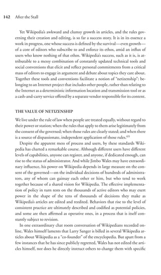 142   After the Stall


         Yet Wikipedia’s awkward and clumsy growth in articles, and the rules gov-
      erning their creation and editing, is so far a success story. It is in its essence a
      work in progress, one whose success is deﬁned by the survival—even growth—
      of a core of editors who subscribe to and enforce its ethos, amid an inﬂux of
      users who know nothing of that ethos. Wikipedia’s success, such as it is, is at-
      tributable to a messy combination of constantly updated technical tools and
      social conventions that elicit and reﬂect personal commitments from a critical
      mass of editors to engage in argument and debate about topics they care about.
      Together these tools and conventions facilitate a notion of “netizenship”: be-
      longing to an Internet project that includes other people, rather than relating to
      the Internet as a deterministic information location and transmission tool or as
      a cash-and-carry service oﬀered by a separate vendor responsible for its content.


      THE VALUE OF NETIZENSHIP

      We live under the rule of law when people are treated equally, without regard to
      their power or station; when the rules that apply to them arise legitimately from
      the consent of the governed; when those rules are clearly stated; and when there
      is a source of dispassionate, independent application of those rules.65
          Despite the apparent mess of process and users, by these standards Wiki-
      pedia has charted a remarkable course. Although diﬀerent users have diﬀerent
      levels of capabilities, anyone can register, and anyone, if dedicated enough, can
      rise to the status of administrator. And while Jimbo Wales may have extraordi-
      nary inﬂuence, his power on Wikipedia depends in large measure on the con-
      sent of the governed—on the individual decisions of hundreds of administra-
      tors, any of whom can gainsay each other or him, but who tend to work
      together because of a shared vision for Wikipedia. The eﬀective implementa-
      tion of policy in turn rests on the thousands of active editors who may exert
      power in the shape of the tens of thousands of decisions they make as
      Wikipedia’s articles are edited and reedited. Behaviors that rise to the level of
      consistent practice are ultimately described and codiﬁed as potential policies,
      and some are then aﬃrmed as operative ones, in a process that is itself con-
      stantly subject to revision.
          In one extraordinary chat room conversation of Wikipedians recorded on-
      line, Wales himself laments that Larry Sanger is billed in several Wikipedia ar-
      ticles about Wikipedia as a “co-founder” of the encyclopedia. But apart from a
      few instances that he has since publicly regretted, Wales has not edited the arti-
      cles himself, nor does he directly instruct others to change them with speciﬁc
 