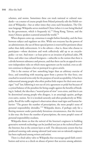 144   After the Stall


      schemes, and norms. Sometimes these can track national or cultural stan-
      dards—as a matter of course people from Poland primarily edit the Polish ver-
      sion of Wikipedia—but at other times they cross such boundaries. The Chi-
      nese language Wikipedia serves mainland China (when it is not being blocked
      by the government, which it frequently is),73 Hong Kong, Taiwan, and the
      many Chinese speakers scattered around the world.74
         When disputes come up, consensus is sought before formality, and the lines
      between subject and regulator are thin. While not everyone has the powers of
      an administrator, the use of those special powers is reserved for persistent abuse
      rather than daily enforcement. It is the editors—that is, those who choose to
      participate—whose decisions and work collectively add up to an encyclo-
      pedia—or not. And most—at least prior to an invasion of political aides, PR
      ﬁrms, and other true cultural foreigners—subscribe to the notion that there is
      a divide between substance and process, and that there can be an appeal to con-
      tent-independent rules on which meta-agreement can be reached, even as edi-
      tors continue to dispute a fact or portrayal in a given article.
         This is the essence of law: something larger than an arbitrary exercise of
      force, and something with meaning apart from a pretext for that force, one
      couched in neutral terms only for the purpose of social acceptability. It has been
      rediscovered among people who often profess little respect for their own sover-
      eigns’ “real” law, following it not out of civic agreement or pride but because of
      a cynical balance of the penalties for being caught against the beneﬁts of break-
      ing it. Indeed, the idea that a “neutral point of view” even exists, and that it can
      be determined among people who disagree, is an amazingly quaint, perhaps
      even naïve, notion. Yet it is invoked earnestly and often productively on Wiki-
      pedia. Recall the traﬃc engineer’s observation about road signs and human be-
      havior: “The greater the number of prescriptions, the more people’s sense of
      personal responsibility dwindles.”75 Wikipedia shows, if perhaps only for a
      ﬂeeting moment under particularly fortuitous circumstances, that the inverse
      is also true: the fewer the number of prescriptions, the more people’s sense of
      personal responsibility escalates.
         Wikipedia shows us that the naïveté of the Internet’s engineers in building
      generative network technology can be justiﬁed not just at the technical layer of
      the Internet, but at the content layer as well. The idiosyncratic system that has
      produced running code among talented (and some not-so-talented) engineers
      has been replicated among writers and artists.
         There is a ﬁnal safety valve to Wikipedia that encourages good-faith contri-
      bution and serves as a check on abuses of power that accretes among adminis-
 