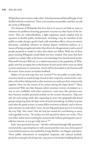 146   After the Stall


      Wikipedian intervened to make edits, Scherf pronounced himself happy if not
      thrilled with the revised text. These conversations are possible, and they are still
      the norm at Wikipedia.
         The elements of Wikipedia that have led to its success can help us come to
      solutions for problems besetting generative successes at other layers of the In-
      ternet. They are verkeersbordvrij, a light regulatory touch coupled with an
      openness to ﬂexible public involvement, including a way for members of the
      public to make changes, good or bad, with immediate eﬀect; a focus on earnest
      discussion, including reference to neutral dispute resolution policies, as a
      means of being strengthened rather than driven by disagreements; and a core of
      people prepared to model an ethos that others can follow. With any of these
      pieces missing Wikipedia would likely not have worked. Dot-coms that have
      rushed in to adopt wikis as the latest cool technology have found mixed results.
      Microsoft’s Encarta Web site, in a naked concession to the popularity of Wiki-
      pedia, now has an empty box at the bottom of each article where users are asked
      to enter comments or corrections, which will be forwarded to the Encarta staﬀ
      for review. Users receive no further feedback.
         Makers of cars and soap have run contests80 for the public to make adver-
      tisements based on stock footage found in their respective commercials, com-
      plete with online editing tools so that amateurs can easily put their commercials
      together. Dove ran the winner of its contest during the Super Bowl.81 Many
      commercial Web sites like Amazon solicit customer reviews of products as a
      way to earn credibility with other customers—and some, like epinions.com,
      have business models premised entirely on the reviews themselves. Yelp.com
      asks for such ratings while also organizing its users into geographically based
      groups and giving them the basic tools of social networking: an ability to praise
      each other for good reviews, to name fellow reviewers as friends, and to discuss
      and comment on each others’ views. As one Yelp participant put it in reviewing
      the very Yelp “elite status” that she had just earned for contributing so many
      well-regarded reviews, “[It m]akes you feel special for about two weeks. Then
      you either realize you’re working for someone else without getting paid, you to-
      tally lose interest, or you get really into it.”82
         Such “user-generated content,” whether cultivated through fully grassroots-
      motivated dot-org enterprises or well-constructed dot-com ones, forms part of
      a new hybrid economy now studied by Lessig, Benkler, von Hippel, and others.
      These public solicitations to manipulate corporate and cultural symbols,
      pitched at varying levels of expertise, may prove to be further building blocks of
 