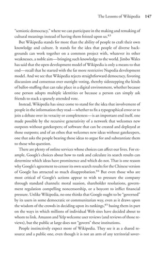The Lessons of Wikipedia       147


“semiotic democracy,” where we can participate in the making and remaking of
cultural meanings instead of having them foisted upon us.83
   But Wikipedia stands for more than the ability of people to craft their own
knowledge and culture. It stands for the idea that people of diverse back-
grounds can work together on a common project with, whatever its other
weaknesses, a noble aim—bringing such knowledge to the world. Jimbo Wales
has said that the open development model of Wikipedia is only a means to that
end—recall that he started with the far more restrictive Nupedia development
model. And we see that Wikipedia rejects straightforward democracy, favoring
discussion and consensus over outright voting, thereby sidestepping the kinds
of ballot-stuﬃng that can take place in a digital environment, whether because
one person adopts multiple identities or because a person can simply ask
friends to stack a sparsely attended vote.
   Instead, Wikipedia has since come to stand for the idea that involvement of
people in the information they read—whether to ﬁx a typographical error or to
join a debate over its veracity or completeness—is an important end itself, one
made possible by the recursive generativity of a network that welcomes new
outposts without gatekeepers; of software that can be created and deployed at
those outposts; and of an ethos that welcomes new ideas without gatekeepers,
one that asks the people bearing those ideas to argue for and substantiate them
to those who question.
   There are plenty of online services whose choices can aﬀect our lives. For ex-
ample, Google’s choices about how to rank and calculate its search results can
determine which ideas have prominence and which do not. That is one reason
why Google’s agreement to censor its own search results for the Chinese version
of Google has attracted so much disapprobation.84 But even those who are
most critical of Google’s actions appear to wish to pressure the company
through standard channels: moral suasion, shareholder resolutions, govern-
ment regulation compelling noncensorship, or a boycott to inﬂict ﬁnancial
pressure. Unlike Wikipedia, no one thinks that Google ought to be “governed”
by its users in some democratic or communitarian way, even as it draws upon
the wisdom of the crowds in deciding upon its rankings,85 basing them in part
on the ways in which millions of individual Web sites have decided about to
whom to link. Amazon and Yelp welcome user reviews (and reviews of those re-
views), but the public at large does not “govern” these institutions.
   People instinctively expect more of Wikipedia. They see it as a shared re-
source and a public one, even though it is not an arm of any territorial sover-
 