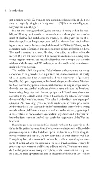 4   Introduction


    just a gaming device. We wouldn’t have gotten into the category at all. It was
    about strategically being in the living room. . . . [T]his is not some big secret.
    Sony says the same things.”7
       It is not easy to imagine the PC going extinct, and taking with it the possi-
    bility of allowing outside code to run—code that is the original source of so
    much of what we ﬁnd useful about the Internet. But along with the rise of in-
    formation appliances that package those useful activities without readily allow-
    ing new ones, there is the increasing lockdown of the PC itself. PCs may not be
    competing with information appliances so much as they are becoming them.
    The trend is starting in schools, libraries, cyber cafés, and oﬃces, where the
    users of PCs are not their owners. The owners’ interests in maintaining stable
    computing environments are naturally aligned with technologies that tame the
    wildness of the Internet and PC, at the expense of valuable activities their users
    might otherwise discover.
       The need for stability is growing. Today’s viruses and spyware are not merely
    annoyances to be ignored as one might tune out loud conversations at nearby
    tables in a restaurant. They will not be ﬁxed by some new round of patches to
    bug-ﬁlled PC operating systems, or by abandoning now-ubiquitous Windows
    for Mac. Rather, they pose a fundamental dilemma: as long as people control
    the code that runs on their machines, they can make mistakes and be tricked
    into running dangerous code. As more people use PCs and make them more
    accessible to the outside world through broadband, the value of corrupting
    these users’ decisions is increasing. That value is derived from stealing people’s
    attention, PC processing cycles, network bandwidth, or online preferences.
    And the fact that a Web page can be and often is rendered on the ﬂy by drawing
    upon hundreds of diﬀerent sources scattered across the Net—a page may pull
    in content from its owner, advertisements from a syndicate, and links from var-
    ious other feeds—means that bad code can infect huge swaths of the Web in a
    heartbeat.
       If security problems worsen and fear spreads, rank-and-ﬁle users will not be
    far behind in preferring some form of lockdown—and regulators will speed the
    process along. In turn, that lockdown opens the door to new forms of regula-
    tory surveillance and control. We have some hints of what that can look like.
    Enterprising law enforcement oﬃcers have been able to eavesdrop on occu-
    pants of motor vehicles equipped with the latest travel assistance systems by
    producing secret warrants and ﬂicking a distant switch. They can turn a stan-
    dard mobile phone into a roving microphone—whether or not it is being used
    for a call. As these opportunities arise in places under the rule of law—where
 