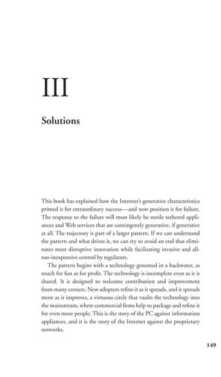 III
Solutions




This book has explained how the Internet’s generative characteristics
primed it for extraordinary success—and now position it for failure.
The response to the failure will most likely be sterile tethered appli-
ances and Web services that are contingently generative, if generative
at all. The trajectory is part of a larger pattern. If we can understand
the pattern and what drives it, we can try to avoid an end that elimi-
nates most disruptive innovation while facilitating invasive and all-
too-inexpensive control by regulators.
   The pattern begins with a technology groomed in a backwater, as
much for fun as for proﬁt. The technology is incomplete even as it is
shared. It is designed to welcome contribution and improvement
from many corners. New adopters reﬁne it as it spreads, and it spreads
more as it improves, a virtuous circle that vaults the technology into
the mainstream, where commercial ﬁrms help to package and reﬁne it
for even more people. This is the story of the PC against information
appliances, and it is the story of the Internet against the proprietary
networks.

                                                                           149
 