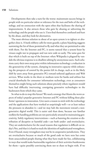 150   Solutions


         Developments then take a turn for the worse: mainstream success brings in
      people with no particular talent or tolerance for the nuts and bolts of the tech-
      nology, and no connection with the open ethos that facilitates the sharing of
      improvements. It also attracts those who gain by abusing or subverting the
      technology and the people who use it. Users ﬁnd themselves confused and hurt
      by the abuse, and they look for alternatives.
         The most obvious solution to abuse of an open system is to tighten or alto-
      gether close it. A bank robbery calls for more guards; a plane hijacking suggests
      narrowing the list of those permitted to ﬂy and what they are permitted to take
      with them. For the Internet and PC, it seems natural that a system beset by
      viruses ought not to propagate and run new code so easily. The same goes for
      that which is built on top of the Internet: when Wikipedia is plagued by van-
      dals the obvious response is to disallow editing by anonymous users. Such solu-
      tions carry their own steep price within information technology: a reduction in
      the generativity of the system, clamping its innovative capacity while enhanc-
      ing the prospects of control by the parties left in charge, such as in the likely
      shift by users away from generative PCs toward tethered appliances and Web
      services. What works in the short or medium term for banks and airlines has
      crucial drawbacks for consumer information technology, even as consumers
      themselves might bring such solutions about precisely where regulators would
      have had diﬃculty intervening, consigning generative technologies to the
      backwaters from which they came.
         So what to do to stop this future? We need a strategy that blunts the worst as-
      pects of today’s popular generative Internet and PC without killing these plat-
      forms’ openness to innovation. Give users a reason to stick with the technology
      and the applications that have worked so surprisingly well—or at least reduce
      the pressures to abandon it—and we may halt the movement toward a non-
      generative digital world. This is easier said than done, because our familiar
      toolkits for handling problems are not particularly attuned to maintaining gen-
      erativity. Solely regulatory interventions—such as banning the creation or dis-
      tribution of deceptive or harmful code—are both under- and overinclusive.
      They are underinclusive for the usual reasons that regulation is diﬃcult on to-
      day’s Net, and that it is hard to track the identities of sophisticated wrongdoers.
      Even if found, many wrongdoers may not be in cooperative jurisdictions. They
      are overinclusive because so much of the good code we have seen has come
      from unaccredited people sharing what they have made for fun, collaborating
      in ways that would make businesslike regulation of their activities burdensome
      for them—quite possibly convincing them not to share to begin with. If we
 