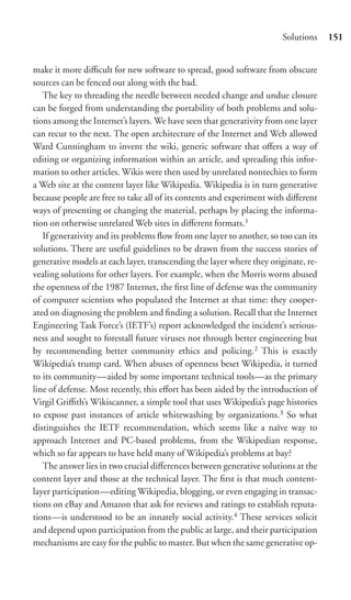 Solutions    151


make it more diﬃcult for new software to spread, good software from obscure
sources can be fenced out along with the bad.
   The key to threading the needle between needed change and undue closure
can be forged from understanding the portability of both problems and solu-
tions among the Internet’s layers. We have seen that generativity from one layer
can recur to the next. The open architecture of the Internet and Web allowed
Ward Cunningham to invent the wiki, generic software that oﬀers a way of
editing or organizing information within an article, and spreading this infor-
mation to other articles. Wikis were then used by unrelated nontechies to form
a Web site at the content layer like Wikipedia. Wikipedia is in turn generative
because people are free to take all of its contents and experiment with diﬀerent
ways of presenting or changing the material, perhaps by placing the informa-
tion on otherwise unrelated Web sites in diﬀerent formats.1
   If generativity and its problems ﬂow from one layer to another, so too can its
solutions. There are useful guidelines to be drawn from the success stories of
generative models at each layer, transcending the layer where they originate, re-
vealing solutions for other layers. For example, when the Morris worm abused
the openness of the 1987 Internet, the ﬁrst line of defense was the community
of computer scientists who populated the Internet at that time: they cooper-
ated on diagnosing the problem and ﬁnding a solution. Recall that the Internet
Engineering Task Force’s (IETF’s) report acknowledged the incident’s serious-
ness and sought to forestall future viruses not through better engineering but
by recommending better community ethics and policing.2 This is exactly
Wikipedia’s trump card. When abuses of openness beset Wikipedia, it turned
to its community—aided by some important technical tools—as the primary
line of defense. Most recently, this eﬀort has been aided by the introduction of
Virgil Griﬃth’s Wikiscanner, a simple tool that uses Wikipedia’s page histories
to expose past instances of article whitewashing by organizations.3 So what
distinguishes the IETF recommendation, which seems like a naïve way to
approach Internet and PC-based problems, from the Wikipedian response,
which so far appears to have held many of Wikipedia’s problems at bay?
   The answer lies in two crucial diﬀerences between generative solutions at the
content layer and those at the technical layer. The ﬁrst is that much content-
layer participation—editing Wikipedia, blogging, or even engaging in transac-
tions on eBay and Amazon that ask for reviews and ratings to establish reputa-
tions—is understood to be an innately social activity.4 These services solicit
and depend upon participation from the public at large, and their participation
mechanisms are easy for the public to master. But when the same generative op-
 