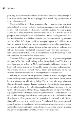 152   Solutions


      portunity exists at the technical layer, mainstream users balk—they are eager to
      have someone else solve the underlying problem, which they perceive as tech-
      nical rather than social.
         The second diﬀerence is that many content-layer enterprises have developed
      technical tools to support collective participation, augmenting an individualis-
      tic ethos with community mechanisms.5 In the Internet and PC security space,
      on the other hand, there have been few tools available to tap the power of
      groups to, say, distinguish good code from bad. Instead, dealing with bad code
      has been left either to individual users who are ill-positioned to, say, decipher
      whether a Web site’s digital certiﬁcate is properly signed and validated, or to
      Internet security ﬁrms that try to sort out good code from bad according to a
      one-size-ﬁts-all standard. Such a defense still cannot easily sift bad gray-zone
      software that is not a virus but still causes user regret—spyware, for instance—
      from unusual but beneﬁcial code. As with the most direct forms of regulation,
      this solution is both under- and overinclusive.
         These two diﬀerences point to two approaches that might save the genera-
      tive spirit of the Net, or at least keep it alive for another interval. The ﬁrst is to
      reconﬁgure and strengthen the Net’s experimentalist architecture to make it ﬁt
      better with its now-mainstream home. The second is to create and demonstrate
      the tools and practices by which relevant people and institutions can help se-
      cure the Net themselves instead of waiting for someone else to do it.
         Beﬁtting the conception of generative systems as works in progress that
      muddle through on the procrastination principle, the concrete ideas spawned
      by these solutions are a bit of a grab bag. They are evocative suggestions that
      show the kinds of processes that can work rather than a simple, elegant patch.
      Silver bullets belong to the realm of the appliance. Yet as with many of the In-
      ternet’s advances, some of these hodge-podge solutions can be developed and
      deployed to make a diﬀerence without major investment—and with luck, they
      will be. The most signiﬁcant barriers to adoption are, ﬁrst, a wide failure to re-
      alize the extent of the problem and the costs of inaction; second, a collective ac-
      tion problem, exacerbated by the Internet’s modular design, thanks to which
      no single existing group of actors who appreciates the problem sees it as its own
      responsibility; and third, a too-easily cultivated sense among Internet users that
      the system is supposed to work like any other consumer device.
 