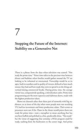 7
Stopping the Future of the Internet:
Stability on a Generative Net




There is a phrase from the days when television was central: “Not
ready for prime time.” Prime time refers to the precious time between
dinner and bedtime when families would gather around the TV set
looking to be informed or entertained. Viewership would be at its
apex, both in numbers and in quality of viewers, deﬁned as how much
money they had and how ready they were to spend it on the things ad-
vertised during commercial breaks. During prime time, the average
viewer was, comparatively speaking, a rich drunken sailor. Prime time
programming saw the most expensive and elaborate shows, made with
the highest production values.
   Shows on channels other than those part of networks with big au-
diences, or at times of the day when most people were not watching
TV, had less investment and lower production values. Their actors or
presenters were not A-list. Flaws in the shows would prove them not
ready for prime time—now a metaphor to mean anything that has
not been buﬀed and polished to a ﬁne, predictable shine. “Not ready”
has the virtue of suggesting that someday a B-list program could be
ready, vaulting from the backwaters to the center stage. And prime

                                                                        153
 