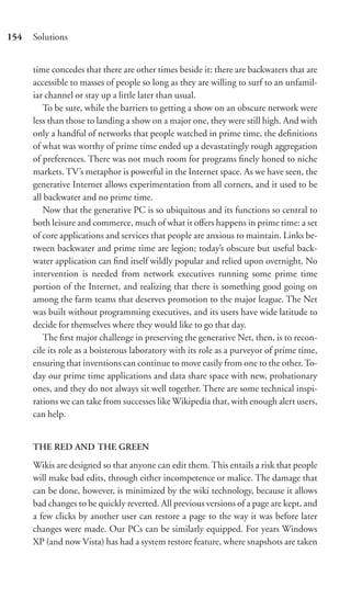 154   Solutions


      time concedes that there are other times beside it: there are backwaters that are
      accessible to masses of people so long as they are willing to surf to an unfamil-
      iar channel or stay up a little later than usual.
         To be sure, while the barriers to getting a show on an obscure network were
      less than those to landing a show on a major one, they were still high. And with
      only a handful of networks that people watched in prime time, the deﬁnitions
      of what was worthy of prime time ended up a devastatingly rough aggregation
      of preferences. There was not much room for programs ﬁnely honed to niche
      markets. TV’s metaphor is powerful in the Internet space. As we have seen, the
      generative Internet allows experimentation from all corners, and it used to be
      all backwater and no prime time.
         Now that the generative PC is so ubiquitous and its functions so central to
      both leisure and commerce, much of what it oﬀers happens in prime time: a set
      of core applications and services that people are anxious to maintain. Links be-
      tween backwater and prime time are legion; today’s obscure but useful back-
      water application can ﬁnd itself wildly popular and relied upon overnight. No
      intervention is needed from network executives running some prime time
      portion of the Internet, and realizing that there is something good going on
      among the farm teams that deserves promotion to the major league. The Net
      was built without programming executives, and its users have wide latitude to
      decide for themselves where they would like to go that day.
         The ﬁrst major challenge in preserving the generative Net, then, is to recon-
      cile its role as a boisterous laboratory with its role as a purveyor of prime time,
      ensuring that inventions can continue to move easily from one to the other. To-
      day our prime time applications and data share space with new, probationary
      ones, and they do not always sit well together. There are some technical inspi-
      rations we can take from successes like Wikipedia that, with enough alert users,
      can help.


      THE RED AND THE GREEN

      Wikis are designed so that anyone can edit them. This entails a risk that people
      will make bad edits, through either incompetence or malice. The damage that
      can be done, however, is minimized by the wiki technology, because it allows
      bad changes to be quickly reverted. All previous versions of a page are kept, and
      a few clicks by another user can restore a page to the way it was before later
      changes were made. Our PCs can be similarly equipped. For years Windows
      XP (and now Vista) has had a system restore feature, where snapshots are taken
 