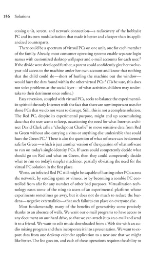 156   Solutions


      cessing unit, screen, and network connection—a rediscovery of the hobbyist
      PC and its own modularization that made it better and cheaper than its appli-
      ancized counterparts.
          There could be a spectrum of virtual PCs on one unit, one for each member
      of the family. Already, most consumer operating systems enable separate login
      names with customized desktop wallpaper and e-mail accounts for each user.2
      If the divide were developed further, a parent could conﬁdently give her twelve-
      year-old access to the machine under her own account and know that nothing
      that the child could do—short of hurling the machine out the window—
      would hurt the data found within the other virtual PCs.3 (To be sure, this does
      not solve problems at the social layer—of what activities children may under-
      take to their detriment once online.)
          Easy reversion, coupled with virtual PCs, seeks to balance the experimental-
      ist spirit of the early Internet with the fact that there are now important uses for
      those PCs that we do not want to disrupt. Still, this is not a complete solution.
      The Red PC, despite its experimental purpose, might end up accumulating
      data that the user wants to keep, occasioning the need for what Internet archi-
      tect David Clark calls a “checkpoint Charlie” to move sensitive data from Red
      to Green without also carrying a virus or anything else undesirable that could
      hurt the Green PC.4 There is also the question of what software can be deemed
      safe for Green—which is just another version of the question of what software
      to run on today’s single-identity PCs. If users could competently decide what
      should go on Red and what on Green, then they could competently decide
      what to run on today’s simpler machines, partially obviating the need for the
      virtual PC solution in the ﬁrst place.
          Worse, an infected Red PC still might be capable of hurting other PCs across
      the network, by sending spam or viruses, or by becoming a zombie PC con-
      trolled from afar for any number of other bad purposes. Virtualization tech-
      nology eases some of the sting to users of an experimental platform whose
      experiments sometimes go awry, but it does not do much to reduce the bur-
      dens—negative externalities—that such failures can place on everyone else.
          Most fundamentally, many of the beneﬁts of generativity come precisely
      thanks to an absence of walls. We want our e-mail programs to have access to
      any document on our hard drive, so that we can attach it to an e-mail and send
      it to a friend. We want to edit music downloaded from a Web site with an au-
      dio mixing program and then incorporate it into a presentation. We want to ex-
      port data from one desktop calendar application to a new one that we might
      like better. The list goes on, and each of these operations requires the ability to
 