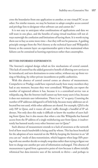 Stability on a Generative Net     157


cross the boundaries from one application to another, or one virtual PC to an-
other. For similar reasons, we may be hesitant to adopt complex access control
and privilege lists to designate what software can and cannot do.5
   It is not easy to anticipate what combinations of applications and data we
will want in one place, and the beneﬁts of using virtual machines will not al-
ways outweigh the confusion and limitations of having them. It is worth trying
them out to buy us some more time—but they will not be panaceas. A guiding
principle emerges from the Net’s history at the technical layer and Wikipedia’s
history at the content layer: an experimentalist spirit is best maintained when
failures can be contained as learning experiences rather than catastrophes.


BETTER INFORMED EXPERIMENTS

The Internet’s original design relied on few mechanisms of central control.
This lack of control has the added generative beneﬁt of allowing new services to
be introduced, and new destinations to come online, without any up-front vet-
ting or blocking, by either private incumbents or public authorities.
   With this absence of central control comes an absence of measurement.
CompuServe or Prodigy could have reported exactly how many members they
had at any moment, because they were centralized. Wikipedia can report the
number of registered editors it has, because it is a centralized service run at
wikipedia.org. But the Internet itself cannot say how many users it has, because
it does not maintain user information. There is no “it” to query. Counting the
number of IP addresses delegated is of little help, because many addresses are al-
located but not used, while other addresses are shared. For example, QTel is the
only ISP in Qatar, and it routes all users’ traﬃc through a handful of IP ad-
dresses. Not only does this make it diﬃcult to know the number of users hail-
ing from Qatar, but it also means that when a site like Wikipedia has banned
access from the IP address of a single misbehaving user from Qatar, it inadver-
tently has banned nearly every other Internet user in Qatar.6
   Such absence of measurement extends to a lack of awareness at the network
level of how much bandwidth is being used by whom. This has been beneﬁcial
for the adoption of new material on the Web by keeping the Internet in an “all
you can eat” mode of data transmission, which happens when large ISPs peer-
ing with one another decide to simply swap data rather than trying to ﬁgure out
how to charge one another per unit of information exchanged. This absence of
measurement is good from a generative point of view because it allows initially
whimsical but data-intensive uses of the network to thrive—and perhaps to
 
