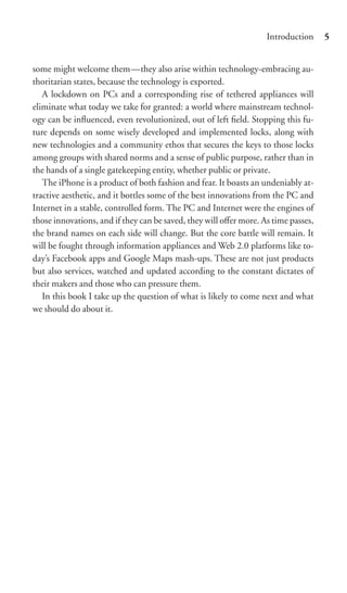 Introduction     5


some might welcome them—they also arise within technology-embracing au-
thoritarian states, because the technology is exported.
   A lockdown on PCs and a corresponding rise of tethered appliances will
eliminate what today we take for granted: a world where mainstream technol-
ogy can be inﬂuenced, even revolutionized, out of left ﬁeld. Stopping this fu-
ture depends on some wisely developed and implemented locks, along with
new technologies and a community ethos that secures the keys to those locks
among groups with shared norms and a sense of public purpose, rather than in
the hands of a single gatekeeping entity, whether public or private.
   The iPhone is a product of both fashion and fear. It boasts an undeniably at-
tractive aesthetic, and it bottles some of the best innovations from the PC and
Internet in a stable, controlled form. The PC and Internet were the engines of
those innovations, and if they can be saved, they will oﬀer more. As time passes,
the brand names on each side will change. But the core battle will remain. It
will be fought through information appliances and Web 2.0 platforms like to-
day’s Facebook apps and Google Maps mash-ups. These are not just products
but also services, watched and updated according to the constant dictates of
their makers and those who can pressure them.
   In this book I take up the question of what is likely to come next and what
we should do about it.
 
