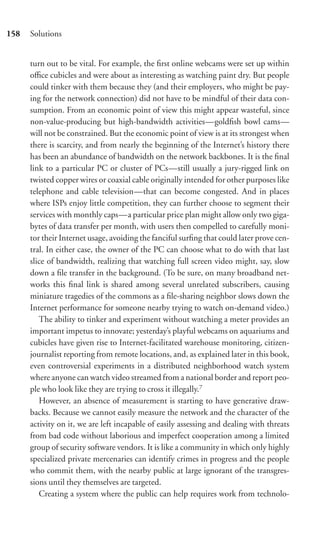 158   Solutions


      turn out to be vital. For example, the ﬁrst online webcams were set up within
      oﬃce cubicles and were about as interesting as watching paint dry. But people
      could tinker with them because they (and their employers, who might be pay-
      ing for the network connection) did not have to be mindful of their data con-
      sumption. From an economic point of view this might appear wasteful, since
      non-value-producing but high-bandwidth activities—goldﬁsh bowl cams—
      will not be constrained. But the economic point of view is at its strongest when
      there is scarcity, and from nearly the beginning of the Internet’s history there
      has been an abundance of bandwidth on the network backbones. It is the ﬁnal
      link to a particular PC or cluster of PCs—still usually a jury-rigged link on
      twisted copper wires or coaxial cable originally intended for other purposes like
      telephone and cable television—that can become congested. And in places
      where ISPs enjoy little competition, they can further choose to segment their
      services with monthly caps—a particular price plan might allow only two giga-
      bytes of data transfer per month, with users then compelled to carefully moni-
      tor their Internet usage, avoiding the fanciful surﬁng that could later prove cen-
      tral. In either case, the owner of the PC can choose what to do with that last
      slice of bandwidth, realizing that watching full screen video might, say, slow
      down a ﬁle transfer in the background. (To be sure, on many broadband net-
      works this ﬁnal link is shared among several unrelated subscribers, causing
      miniature tragedies of the commons as a ﬁle-sharing neighbor slows down the
      Internet performance for someone nearby trying to watch on-demand video.)
         The ability to tinker and experiment without watching a meter provides an
      important impetus to innovate; yesterday’s playful webcams on aquariums and
      cubicles have given rise to Internet-facilitated warehouse monitoring, citizen-
      journalist reporting from remote locations, and, as explained later in this book,
      even controversial experiments in a distributed neighborhood watch system
      where anyone can watch video streamed from a national border and report peo-
      ple who look like they are trying to cross it illegally.7
         However, an absence of measurement is starting to have generative draw-
      backs. Because we cannot easily measure the network and the character of the
      activity on it, we are left incapable of easily assessing and dealing with threats
      from bad code without laborious and imperfect cooperation among a limited
      group of security software vendors. It is like a community in which only highly
      specialized private mercenaries can identify crimes in progress and the people
      who commit them, with the nearby public at large ignorant of the transgres-
      sions until they themselves are targeted.
         Creating a system where the public can help requires work from technolo-
 
