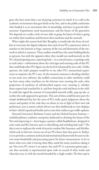 Stability on a Generative Net     159


gists who have more than a set of paying customers in mind. It is a call to the
academic environment that gave birth to the Net, and to the public authorities
who funded it as an investment ﬁrst in knowledge and later in general infra-
structure. Experiments need measurement, and the future of the generative
Net depends on a wider circle of users able to grasp the basics of what is going
on within their machines and between their machines and the network.
    What might this system look like? Roughly, it would take the form of tool-
kits to overcome the digital solipsism that each of our PCs experiences when it
attaches to the Internet at large, unaware of the size and dimension of the net-
work to which it connects. These toolkits would have the same building blocks
as spyware, but with the opposite ethos: they would run unobtrusively on the
PCs of participating users, reporting back—to a central source, or perhaps only
to each other—information about the vital signs and running code of that PC
that could help other PCs ﬁgure out the level of risk posed by new code. Unlike
spyware, the code’s purpose would be to use other PCs’ anonymized experi-
ences to empower the PC’s user. At the moment someone is deciding whether
to run some new software, the toolkit’s connections to other machines could
say how many other machines on the Internet were running the code, what
proportion of machines of self-described experts were running it, whether
those experts had vouched for it, and how long the code had been in the wild.
It could also signal the amount of unattended network traﬃc, pop-up ads, or
crashes the code appeared to generate. This sort of data could become part of a
simple dashboard that lets the users of PCs make quick judgments about the
nature and quality of the code they are about to run in light of their own risk
preferences, just as motor vehicle drivers use their dashboards to view displays
of their vehicle’s speed and health and to tune their radios to get traﬃc updates.
    Harvard University’s Berkman Center and the Oxford Internet Institute—
multidisciplinary academic enterprises dedicated to charting the future of the
Net and improving it—have begun a project called StopBadware, designed to
assist rank-and-ﬁle Internet users in identifying and avoiding bad code.8 The
idea is not to replicate the work of security vendors like Symantec and McAfee,
which seek to bail new viruses out of our PCs faster than they pour in. Rather,
it is to provide a common technical and institutional framework for users to de-
vote some bandwidth and processing power for better measurement: to let us
know what new code is having what eﬀect amid the many machines taking it
up. Not every PC owner is an expert, but each PC is a precious guinea pig—
one that currently is experimented upon with no record of what works and
what does not, or with the records hoarded by a single vendor. The ﬁrst step in
 