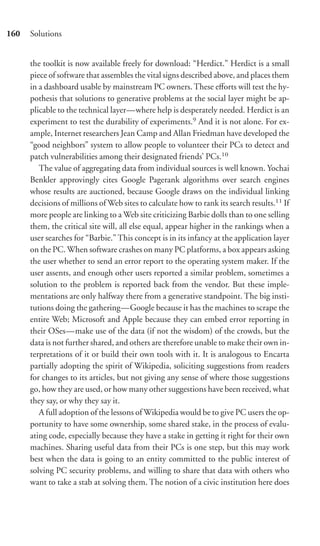 160   Solutions


      the toolkit is now available freely for download: “Herdict.” Herdict is a small
      piece of software that assembles the vital signs described above, and places them
      in a dashboard usable by mainstream PC owners. These eﬀorts will test the hy-
      pothesis that solutions to generative problems at the social layer might be ap-
      plicable to the technical layer—where help is desperately needed. Herdict is an
      experiment to test the durability of experiments.9 And it is not alone. For ex-
      ample, Internet researchers Jean Camp and Allan Friedman have developed the
      “good neighbors” system to allow people to volunteer their PCs to detect and
      patch vulnerabilities among their designated friends’ PCs.10
         The value of aggregating data from individual sources is well known. Yochai
      Benkler approvingly cites Google Pagerank algorithms over search engines
      whose results are auctioned, because Google draws on the individual linking
      decisions of millions of Web sites to calculate how to rank its search results.11 If
      more people are linking to a Web site criticizing Barbie dolls than to one selling
      them, the critical site will, all else equal, appear higher in the rankings when a
      user searches for “Barbie.” This concept is in its infancy at the application layer
      on the PC. When software crashes on many PC platforms, a box appears asking
      the user whether to send an error report to the operating system maker. If the
      user assents, and enough other users reported a similar problem, sometimes a
      solution to the problem is reported back from the vendor. But these imple-
      mentations are only halfway there from a generative standpoint. The big insti-
      tutions doing the gathering—Google because it has the machines to scrape the
      entire Web; Microsoft and Apple because they can embed error reporting in
      their OSes—make use of the data (if not the wisdom) of the crowds, but the
      data is not further shared, and others are therefore unable to make their own in-
      terpretations of it or build their own tools with it. It is analogous to Encarta
      partially adopting the spirit of Wikipedia, soliciting suggestions from readers
      for changes to its articles, but not giving any sense of where those suggestions
      go, how they are used, or how many other suggestions have been received, what
      they say, or why they say it.
         A full adoption of the lessons of Wikipedia would be to give PC users the op-
      portunity to have some ownership, some shared stake, in the process of evalu-
      ating code, especially because they have a stake in getting it right for their own
      machines. Sharing useful data from their PCs is one step, but this may work
      best when the data is going to an entity committed to the public interest of
      solving PC security problems, and willing to share that data with others who
      want to take a stab at solving them. The notion of a civic institution here does
 
