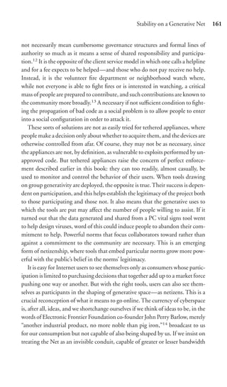 Stability on a Generative Net      161


not necessarily mean cumbersome governance structures and formal lines of
authority so much as it means a sense of shared responsibility and participa-
tion.12 It is the opposite of the client service model in which one calls a helpline
and for a fee expects to be helped—and those who do not pay receive no help.
Instead, it is the volunteer ﬁre department or neighborhood watch where,
while not everyone is able to ﬁght ﬁres or is interested in watching, a critical
mass of people are prepared to contribute, and such contributions are known to
the community more broadly.13 A necessary if not suﬃcient condition to ﬁght-
ing the propagation of bad code as a social problem is to allow people to enter
into a social conﬁguration in order to attack it.
    These sorts of solutions are not as easily tried for tethered appliances, where
people make a decision only about whether to acquire them, and the devices are
otherwise controlled from afar. Of course, they may not be as necessary, since
the appliances are not, by deﬁnition, as vulnerable to exploits performed by un-
approved code. But tethered appliances raise the concern of perfect enforce-
ment described earlier in this book: they can too readily, almost casually, be
used to monitor and control the behavior of their users. When tools drawing
on group generativity are deployed, the opposite is true. Their success is depen-
dent on participation, and this helps establish the legitimacy of the project both
to those participating and those not. It also means that the generative uses to
which the tools are put may aﬀect the number of people willing to assist. If it
turned out that the data generated and shared from a PC vital signs tool went
to help design viruses, word of this could induce people to abandon their com-
mitment to help. Powerful norms that focus collaborators toward rather than
against a commitment to the community are necessary. This is an emerging
form of netizenship, where tools that embed particular norms grow more pow-
erful with the public’s belief in the norms’ legitimacy.
    It is easy for Internet users to see themselves only as consumers whose partic-
ipation is limited to purchasing decisions that together add up to a market force
pushing one way or another. But with the right tools, users can also see them-
selves as participants in the shaping of generative space—as netizens. This is a
crucial reconception of what it means to go online. The currency of cyberspace
is, after all, ideas, and we shortchange ourselves if we think of ideas to be, in the
words of Electronic Frontier Foundation co-founder John Perry Barlow, merely
“another industrial product, no more noble than pig iron,”14 broadcast to us
for our consumption but not capable of also being shaped by us. If we insist on
treating the Net as an invisible conduit, capable of greater or lesser bandwidth
 
