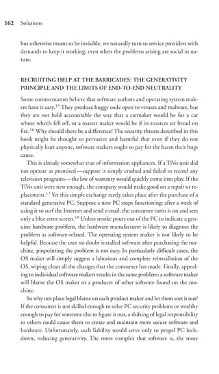 162   Solutions


      but otherwise meant to be invisible, we naturally turn to service providers with
      demands to keep it working, even when the problems arising are social in na-
      ture.


      RECRUITING HELP AT THE BARRICADES: THE GENERATIVITY
      PRINCIPLE AND THE LIMITS OF END-TO-END NEUTRALITY
      Some commentators believe that software authors and operating system mak-
      ers have it easy.15 They produce buggy code open to viruses and malware, but
      they are not held accountable the way that a carmaker would be for a car
      whose wheels fell oﬀ, or a toaster maker would be if its toasters set bread on
      ﬁre.16 Why should there be a diﬀerence? The security threats described in this
      book might be thought so pervasive and harmful that even if they do not
      physically hurt anyone, software makers ought to pay for the harm their bugs
      cause.
          This is already somewhat true of information appliances. If a TiVo unit did
      not operate as promised—suppose it simply crashed and failed to record any
      television programs—the law of warranty would quickly come into play. If the
      TiVo unit were new enough, the company would make good on a repair or re-
      placement.17 Yet this simple exchange rarely takes place after the purchase of a
      standard generative PC. Suppose a new PC stops functioning: after a week of
      using it to surf the Internet and send e-mail, the consumer turns it on and sees
      only a blue error screen.18 Unless smoke pours out of the PC to indicate a gen-
      uine hardware problem, the hardware manufacturer is likely to diagnose the
      problem as software-related. The operating system maker is not likely to be
      helpful. Because the user no doubt installed software after purchasing the ma-
      chine, pinpointing the problem is not easy. In particularly diﬃcult cases, the
      OS maker will simply suggest a laborious and complete reinstallation of the
      OS, wiping clean all the changes that the consumer has made. Finally, appeal-
      ing to individual software makers results in the same problem: a software maker
      will blame the OS maker or a producer of other software found on the ma-
      chine.
          So why not place legal blame on each product maker and let them sort it out?
      If the consumer is not skilled enough to solve PC security problems or wealthy
      enough to pay for someone else to ﬁgure it out, a shifting of legal responsibility
      to others could cause them to create and maintain more secure software and
      hardware. Unfortunately, such liability would serve only to propel PC lock-
      down, reducing generativity. The more complex that software is, the more
 