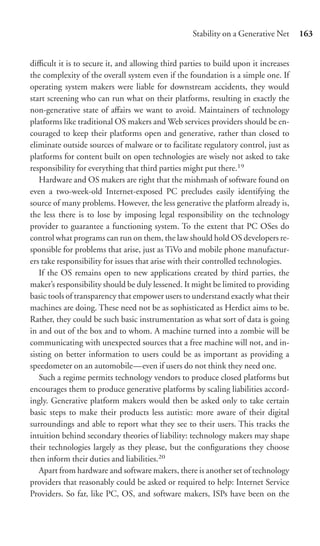 Stability on a Generative Net     163


diﬃcult it is to secure it, and allowing third parties to build upon it increases
the complexity of the overall system even if the foundation is a simple one. If
operating system makers were liable for downstream accidents, they would
start screening who can run what on their platforms, resulting in exactly the
non-generative state of aﬀairs we want to avoid. Maintainers of technology
platforms like traditional OS makers and Web services providers should be en-
couraged to keep their platforms open and generative, rather than closed to
eliminate outside sources of malware or to facilitate regulatory control, just as
platforms for content built on open technologies are wisely not asked to take
responsibility for everything that third parties might put there.19
   Hardware and OS makers are right that the mishmash of software found on
even a two-week-old Internet-exposed PC precludes easily identifying the
source of many problems. However, the less generative the platform already is,
the less there is to lose by imposing legal responsibility on the technology
provider to guarantee a functioning system. To the extent that PC OSes do
control what programs can run on them, the law should hold OS developers re-
sponsible for problems that arise, just as TiVo and mobile phone manufactur-
ers take responsibility for issues that arise with their controlled technologies.
   If the OS remains open to new applications created by third parties, the
maker’s responsibility should be duly lessened. It might be limited to providing
basic tools of transparency that empower users to understand exactly what their
machines are doing. These need not be as sophisticated as Herdict aims to be.
Rather, they could be such basic instrumentation as what sort of data is going
in and out of the box and to whom. A machine turned into a zombie will be
communicating with unexpected sources that a free machine will not, and in-
sisting on better information to users could be as important as providing a
speedometer on an automobile—even if users do not think they need one.
   Such a regime permits technology vendors to produce closed platforms but
encourages them to produce generative platforms by scaling liabilities accord-
ingly. Generative platform makers would then be asked only to take certain
basic steps to make their products less autistic: more aware of their digital
surroundings and able to report what they see to their users. This tracks the
intuition behind secondary theories of liability: technology makers may shape
their technologies largely as they please, but the conﬁgurations they choose
then inform their duties and liabilities.20
   Apart from hardware and software makers, there is another set of technology
providers that reasonably could be asked or required to help: Internet Service
Providers. So far, like PC, OS, and software makers, ISPs have been on the
 