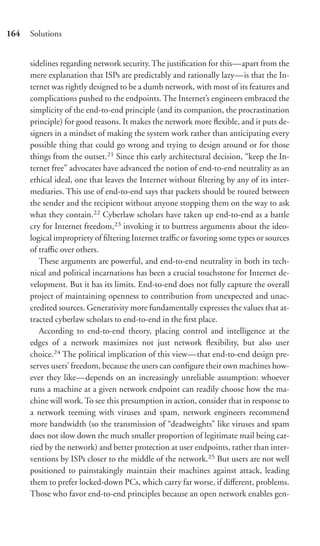 164   Solutions


      sidelines regarding network security. The justiﬁcation for this—apart from the
      mere explanation that ISPs are predictably and rationally lazy—is that the In-
      ternet was rightly designed to be a dumb network, with most of its features and
      complications pushed to the endpoints. The Internet’s engineers embraced the
      simplicity of the end-to-end principle (and its companion, the procrastination
      principle) for good reasons. It makes the network more ﬂexible, and it puts de-
      signers in a mindset of making the system work rather than anticipating every
      possible thing that could go wrong and trying to design around or for those
      things from the outset.21 Since this early architectural decision, “keep the In-
      ternet free” advocates have advanced the notion of end-to-end neutrality as an
      ethical ideal, one that leaves the Internet without ﬁltering by any of its inter-
      mediaries. This use of end-to-end says that packets should be routed between
      the sender and the recipient without anyone stopping them on the way to ask
      what they contain.22 Cyberlaw scholars have taken up end-to-end as a battle
      cry for Internet freedom,23 invoking it to buttress arguments about the ideo-
      logical impropriety of ﬁltering Internet traﬃc or favoring some types or sources
      of traﬃc over others.
         These arguments are powerful, and end-to-end neutrality in both its tech-
      nical and political incarnations has been a crucial touchstone for Internet de-
      velopment. But it has its limits. End-to-end does not fully capture the overall
      project of maintaining openness to contribution from unexpected and unac-
      credited sources. Generativity more fundamentally expresses the values that at-
      tracted cyberlaw scholars to end-to-end in the ﬁrst place.
         According to end-to-end theory, placing control and intelligence at the
      edges of a network maximizes not just network ﬂexibility, but also user
      choice.24 The political implication of this view—that end-to-end design pre-
      serves users’ freedom, because the users can conﬁgure their own machines how-
      ever they like—depends on an increasingly unreliable assumption: whoever
      runs a machine at a given network endpoint can readily choose how the ma-
      chine will work. To see this presumption in action, consider that in response to
      a network teeming with viruses and spam, network engineers recommend
      more bandwidth (so the transmission of “deadweights” like viruses and spam
      does not slow down the much smaller proportion of legitimate mail being car-
      ried by the network) and better protection at user endpoints, rather than inter-
      ventions by ISPs closer to the middle of the network.25 But users are not well
      positioned to painstakingly maintain their machines against attack, leading
      them to prefer locked-down PCs, which carry far worse, if diﬀerent, problems.
      Those who favor end-to-end principles because an open network enables gen-
 