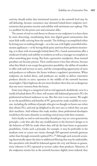 Stability on a Generative Net     165


erativity should realize that intentional inaction at the network level may be
self-defeating, because consumers may demand locked-down endpoint envi-
ronments that promise security and stability with minimum user upkeep. This
is a problem for the power user and consumer alike.
    The answer of end-to-end theory to threats to our endpoints is to have them
be more discerning, transforming them into digital gated communities that
must frisk traﬃc arriving from the outside. The frisking is accomplished either
by letting next to nothing through—as is the case with highly controlled infor-
mation appliances—or by having third-party antivirus ﬁrms perform monitor-
ing, as is done with increasingly locked-down PCs. Gated communities oﬀer a
modicum of safety and stability to residents as well as a manager to complain to
when something goes wrong. But from a generative standpoint, these moated
paradises can become prisons. Their conﬁnement is less than obvious, because
what they block is not escape but generative possibility: the ability of outsiders
to oﬀer code and services to users, and the corresponding opportunity of users
and producers to inﬂuence the future without a regulator’s permission. When
endpoints are locked down, and producers are unable to deliver innovative
products directly to users, openness in the middle of the network becomes
meaningless. Open highways do not mean freedom when they are so dangerous
that one never ventures from the house.
    Some may cling to a categorical end-to-end approach; doubtlessly, even in a
world of locked-down PCs there will remain old-fashioned generative PCs for
professional technical audiences to use. But this view is too narrow. We ought
to see the possibilities and beneﬁts of PC generativity made available to every-
one, including the millions of people who give no thought to future uses when
they obtain PCs, and end up delighted at the new uses to which they can put
their machines. And without this ready market, those professional developers
would have far more obstacles to reaching critical mass with their creations.
    Strict loyalty to end-to-end neutrality should give way to a new generativity
principle, a rule that asks that any modiﬁcations to the Internet’s design or to
the behavior of ISPs be made where they will do the least harm to generative
possibilities. Under such a principle, for example, it may be preferable in the
medium term to screen out viruses through ISP-operated network gateways
rather than through constantly updated PCs.26 Although such network screen-
ing theoretically opens the door to additional ﬁltering that may be undesirable,
this speculative risk should be balanced against the very real threats to genera-
tivity inherent in PCs operated as services rather than products. Moreover, if
the endpoints remain free as the network becomes slightly more ordered, they
 