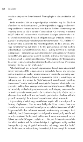166   Solutions


      remain as safety valves should network ﬁltering begin to block more than bad
      code.
         In the meantime, ISPs are in a good position to help in a way that falls short
      of undesirable perfect enforcement, and that provides a stopgap while we de-
      velop the kinds of community-based tools that can facilitate salutary endpoint
      screening. There are said to be tens of thousands of PCs converted to zombies
      daily,27 and an ISP can sometimes readily detect the digital behavior of a zom-
      bie when it starts sending thousands of spam messages or rapidly probes a se-
      quence of Internet addresses looking for yet more vulnerable PCs. Yet ISPs cur-
      rently have little incentive to deal with this problem. To do so creates a two-
      stage customer service nightmare. If the ISP quarantines an infected machine
      until it has been recovered from zombie-hood—cutting it oﬀ from the network
      in the process—the user might claim that she is not getting the network access
      she paid for. And quarantined users will have to be instructed how to clean their
      machines, which is a complicated business.28 This explains why ISPs generally
      do not care to act when they learn that they host badware-infected Web sites or
      consumer PCs that are part of a botnet.29
         Whether through new industry best practices or through a rearrangement of
      liability motivating ISPs to take action in particularly ﬂagrant and egregious
      zombie situations, we can buy another measure of time in the continuing secu-
      rity game of cat and mouse. Security in a generative system is something never
      fully put to rest—it is not as if the “right” design will forestall security problems
      forevermore. The only way for such a design to be foolproof is for it to be non-
      generative, locking down a computer the same way that a bank would fully se-
      cure a vault by neither letting any customers in nor letting any money out. Se-
      curity of a generative system requires the continuing ingenuity of a few experts
      who want it to work well, and the broader participation of others with the
      goodwill to outweigh the actions of a minority determined to abuse it.
         A generativity principle suggests additional ways in which we might redraw
      the map of cyberspace. First, we must bridge the divide between those con-
      cerned with network connectivity and protocols and those concerned with PC
      design—a divide that end-to-end neutrality unfortunately encourages. Such
      modularity in stakeholder competence and purview was originally a useful and
      natural extension of the Internet’s architecture. It meant that network experts
      did not have to be PC experts, and vice versa. But this division of responsibili-
      ties, which works so well for technical design, is crippling our ability to think
      through the trajectory of applied information technology. Now that the PC
      and the Internet are so inextricably intertwined, it is not enough for network
 