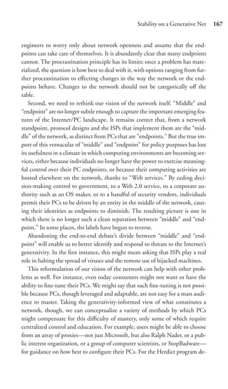 Stability on a Generative Net     167


engineers to worry only about network openness and assume that the end-
points can take care of themselves. It is abundantly clear that many endpoints
cannot. The procrastination principle has its limits: once a problem has mate-
rialized, the question is how best to deal with it, with options ranging from fur-
ther procrastination to eﬀecting changes in the way the network or the end-
points behave. Changes to the network should not be categorically oﬀ the
table.
    Second, we need to rethink our vision of the network itself. “Middle” and
“endpoint” are no longer subtle enough to capture the important emerging fea-
tures of the Internet/PC landscape. It remains correct that, from a network
standpoint, protocol designs and the ISPs that implement them are the “mid-
dle” of the network, as distinct from PCs that are “endpoints.” But the true im-
port of this vernacular of “middle” and “endpoint” for policy purposes has lost
its usefulness in a climate in which computing environments are becoming ser-
vices, either because individuals no longer have the power to exercise meaning-
ful control over their PC endpoints, or because their computing activities are
hosted elsewhere on the network, thanks to “Web services.” By ceding deci-
sion-making control to government, to a Web 2.0 service, to a corporate au-
thority such as an OS maker, or to a handful of security vendors, individuals
permit their PCs to be driven by an entity in the middle of the network, caus-
ing their identities as endpoints to diminish. The resulting picture is one in
which there is no longer such a clean separation between “middle” and “end-
point.” In some places, the labels have begun to reverse.
    Abandoning the end-to-end debate’s divide between “middle” and “end-
point” will enable us to better identify and respond to threats to the Internet’s
generativity. In the ﬁrst instance, this might mean asking that ISPs play a real
role in halting the spread of viruses and the remote use of hijacked machines.
    This reformulation of our vision of the network can help with other prob-
lems as well. For instance, even today consumers might not want or have the
ability to ﬁne-tune their PCs. We might say that such ﬁne-tuning is not possi-
ble because PCs, though leveraged and adaptable, are not easy for a mass audi-
ence to master. Taking the generativity-informed view of what constitutes a
network, though, we can conceptualize a variety of methods by which PCs
might compensate for this diﬃculty of mastery, only some of which require
centralized control and education. For example, users might be able to choose
from an array of proxies—not just Microsoft, but also Ralph Nader, or a pub-
lic interest organization, or a group of computer scientists, or StopBadware—
for guidance on how best to conﬁgure their PCs. For the Herdict program de-
 