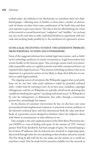 168   Solutions


      scribed earlier, the ambition is for third parties to contribute their own dash-
      board gauges—allowing users of Herdict to draw from a market of advisers,
      each of whom can draw from some combination of the herd’s data and their
      own expertise to give users advice. The idea is that by reformulating our vision
      of the network to extend beyond mere “endpoints” and “middles,” we can keep
      our eyes on the real value at stake: individual freedom to experiment with new
      code and anything made possible by it, the touchstone of a generative system.


      EXTRA-LEGAL INCENTIVES TO SOLVE THE GENERATIVE PROBLEM:
      FROM WIKIPEDIA TO MAPS AND STOPBADWARE

      Some of the suggested solutions here include legal intervention, such as liabil-
      ity for technology producers in certain circumstances. Legal interventions face
      certain hurdles in the Internet space. One sovereign cannot reach every poten-
      tially responsible entity on a global network, and while commercial forces can
      respond well to legal incentives,30 the amateur technology producers that are so
      important to a generative system are less likely to shape their behavior to con-
      form to subtle legal standards.
          The ongoing success of enterprises like Wikipedia suggests that social prob-
      lems can be met ﬁrst with social solutions—aided by powerful technical
      tools—rather than by resorting to law. As we have seen, vandalism, copyright
      infringement, and lies on Wikipedia are typically solved not by declaring that
      vandals are breaking laws against “exceeding authorized access” to Wikipedia or
      by suits for infringement or defamation, but rather through a community
      process that, astoundingly, has impact.
          In the absence of consistent interventions by law, we also have seen some
      peer-produced-and-implemented responses to perceived security problems at
      the Internet’s technical layer, and they demonstrate both the value and draw-
      backs of a grassroots system designed to facilitate choice by endpoints about
      with whom to communicate or what software to run.
          One example is the early implementation of the Mail Abuse Prevention Sys-
      tem (MAPS) as a way of dealing with spam. In the summer of 1997, Internet
      pioneer Paul Vixie decided he had had enough of spam. He started keeping a
      list of those IP addresses that he believed were involved in originating spam,
      discovered through either his own sleuthing or that of others whom he trusted.
      The ﬁrst thing he did with the list was make sure the entities on it could not
      send him e-mail. Next he made his list instantly available over the network so
 