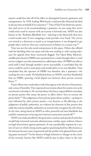 Stability on a Generative Net      169


anyone could free-ride oﬀ of his eﬀort to distinguish between spammers and
nonspammers. In 1999, leading Web-based e-mail provider Hotmail decided
to do just that on behalf of its customers.31 Thus if Paul Vixie believed a partic-
ular mail server to be accommodating a spammer, no one using that server
could send e-mail to anyone with an account at hotmail.com. MAPS was also
known as the “Realtime Blackhole List,” referring to the black hole that one’s
e-mail would enter if one’s outgoing e-mail provider were listed. The service
was viewed as a deterrent as much as an incapacitation: it was designed to get
people who e-mail (or who run e-mail servers) to behave in a certain way.32
   Vixie was not the only social entrepreneur in this space. Others also oﬀered
tools for deciding what was spam and who was sending it, with varying toler-
ance for appeals from those incorrectly ﬂagged. The Open Relay Behavior-
modiﬁcation System (ORBS) sent automated test e-mails through others’ e-mail
servers to ﬁgure out who maintained so-called open relays. If ORBS was able to
send itself e-mail through another’s server successfully, it concluded that the
server could be used to send spam and would add it to its own blacklist. Vixie
concluded that the operator of ORBS was therefore also a spammer—for
sending the test e-mails. He blackholed them on MAPS, and they blackholed
him on ORBS, spurring a brief digital war between these private security
forces.33
   Vixie’s eﬀorts were undertaken with what appear to be the best of intentions,
and a sense of humility. Vixie expressed reservations about his system even as he
continued to develop it. He worried about the heavy responsibilities attendant
on private parties who amass the power to aﬀect others’ lives to exercise the
power fairly.34 The judgments of one private party about another—perhaps in
turn informed by other private parties—can become as life-aﬀecting as the
judgments of public authorities, yet without the elements of due process that
cabin the actions of public authorities in societies that recognize the rule of law.
At the time, being listed on MAPS or other powerful real time blackhole lists
could be tantamount to having one’s Internet connection turned oﬀ.35
   MAPS was made possible by the generative creation and spread of tools that
would help interested network administrators combat spam without reliance
on legal intervention against spammers. It was a predictable response by a sys-
tem of users in which strong norms against spamming had lost eﬀectiveness as
the Internet became more impersonal and the proﬁts to be gleaned from send-
ing spam increased.36 In the absence of legal solutions or changes at the center
of the network, barriers like MAPS could be put in place closer to the end-
 
